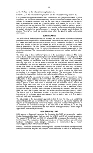 A = A + 1 (Add 1 to the value at memory location A).
B = B + a (Add the value of memory location A to the value at memory location B).
Can you see how pipeline would cause a problem with this (very common kind of) code
fragment? The processor will start executing the second instruction before the first one is
finished, but it needs the results from the first instruction in order to execute the second
one! A pipelining processor will of course detect and handle this condition, but in
proceeding with the second one. This condition is called a pipeline stall and leads to
reduced performance. Newer processors have special performance-enhancing features
to partially eliminate this sort of problem. In general the processor wants to keep the
pipeline ''flowing'' as much as possible, since when the pipeline stalls performance
decreases.
SUPERSCALAR
The evolution of microprocessors has reached the point where architectural concepts
pioneered in vector processors and mainframe computer of the 1970s (most notably the
CDC-6600 and Cray-1) are starting to appear in RISC processors. Early RISC machines
were very simple single-chip processors. As VLSI technology improved more room
became available on the chip. Rather than increase the complexity of the architecture,
most designers decided to use this room on techniques to improve the execution of their
current architecture. The two principle techniques are on-chip caches and instruction
pipelines.
The latest step in this evolutionary process is the superscalar processor. The name
means these processors are scalar processors that the capable of executing more than
one instruction in each cycle. The keys to superscalar execution are an instruction
fetching unit that can fetch more than one instruction at a time from cache; instruction
decoding logic that can decide when instructions are independent and thus executed
simultaneously; and sufficient execution units to be able to process several instructions
at one time. Note that the execution units may be pipeline, e.g. they may be floating
point address or multipliers, in the which case the cycle time for each stage matches the
cycle times on the fetching and decoding logic. In many systems the high level
architecture is unchanged from earlier scalar designs. The superscalar designs use
instruction level parallelism for improved implementation of these architectures.
A good example of a superscalar processor is the IBM Rs/6000. There are three major
subsystems in this processor: the instruction fetch unit, an integer processor, and a
floating point processor. The instruction fetch unit is a 2-stage pipeline; during the first
stage a packet of four instructions is fetched from an instruction cache, and in the
second stage instructions are routed to the integer processor and/or floating point
processor. An interesting feature of this instruction unit is that it executes branch
instructions itself so that in a tight loop there is effectively no overhead from branching
since the instruction unit executes branches while the data units are computing values.
The integer unit is a four-stage pipeline. In addition to executing data processing
instructions this unit does some preprocessing for the floating point unit. The floating
point unit itself is six stages deep.
The advantage of the superscalar approach is that it does not rely on a vectorizing
compiler to detect loops and turn them into vector instruction. A superscalar machine still
requires a very sophisticated compiler to allocate resources and schedule operations in
an order that will best take advantage of the resources of the machine, but in the long
run the superscalar approach may be more flexible and applicable to a wider range of
applications than vector processing.
RISC ARCHITECTURE
RISC stands for Reduced Instruction Set Computer. PA-RISC is the name for Hewlett-
Packard's standard hardware that runs both the MPE/iX and HP-UX operating systems.
The classic HP DEC VAX, and IBM 360 all used CISC processors: Complex Instruction
Set Computer. The instructions that programmers use of those machines are not the real
hardware instruction. Each complex instruction is implemented by a hidden
microprogram written in the real instructions.
On RISC computers there are no microprograms. Machine instructions are implemented
directly in hardware. Any task too complex for the hardware to execute in a single cycle
20
 