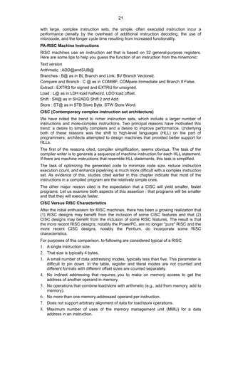 with large, complex instruction sets, the simple, often executed instruction incur a
performance penalty by the overhead of additional instruction decoding, the use of
microcode, and the longer cycle time resulting from increased functionality.
PA-RISC Machine Instructions
RISC machines use an instruction set that is based on 32 general-purpose registers.
Here are some tips to help you guess the function of an instruction from the mnemonic:
Text version
Arithmetic : ADD@andSUB@
Branches : B@ as in BL Branch and Link, BV Branch Vectored.
Compare and Branch : C @ as in COMIBF, COMpare Immediate and Branch If False.
Extract : EXTRS for signed and EXTRU for unsigned.
Load : L@ as in LDH load halfword, LDO load offset.
Shift : SH@ as in SH2ADD Shift 2 and Add.
Store : ST@ as in STB Store Byte, STW Store Word.
CISC (Contemporary complex instruction set architecture)
We have noted the trend to richer instruction sets, which include a larger number of
instructions and more-complex instructions. Two principal reasons have motivated this
trend: a desire to simplify compilers and a desire to improve performance. Underlying
both of these reasons was the shift to high-level languages (HLL) on the part of
programmers; architects attempted to design machines that provided better support for
HLLs.
The first of the reasons cited, compiler simplification, seems obvious. The task of the
compiler writer is to generate a sequence of machine instruction for each HLL statement.
If there are machine instructions that resemble HLL statements, this task is simplified.
The task of optimizing the generated code to minimize code size, reduce instruction
execution count, and enhance pipelining is much more difficult with a complex instruction
set. As evidence of this, studies cited earlier in this chapter indicate that most of the
instructions in a compiled program are the relatively simple ones.
The other major reason cited is the expectation that a CISC will yield smaller, faster
programs. Let us examine both aspects of this assertion : that programs will be smaller
and that they will execute faster.
CISC Versus RISC Characteristics
After the initial enthusiasm for RISC machines, there has been a growing realization that
(1) RISC designs may benefit from the inclusion of some CISC features and that (2)
CISC designs may benefit from the inclusion of some RISC features. The result is that
the more recent RISC designs, notably the PowerPC, are no longer "pure" RISC and the
more recent CISC designs, notably the Pentium, do incorporate some RISC
characteristics.
For purposes of this comparison, to following are considered typical of a RISC:
1. A single instruction size.
2. That size is typically 4 bytes.
3. A small number of data addressing modes, typically less than five. This parameter is
difficult to pin down. In the table, register and literal modes are not counted and
different formats with different offset sizes are counted separately.
4. No indirect addressing that requires you to make on memory access to get the
address of another operand in memory.
5. No operations that combine load/store with arithmetic (e.g., add from memory, add to
memory).
6. No more than one memory-addressed operand per instruction.
7. Does not support arbitrary alignment of data for load/store operations.
8. Maximum number of uses of the memory management unit (MMU) for a data
address in an instruction.
21
 