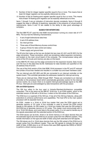 9. Number of bits for integer register specifier equal to five or more. This means that at
least 32 integer registers can be explicitly referenced at a time.
10. Number of bits for floating-point register specifier equal to four or more. This means
that at least 16 floating-point registers can be explicitly referenced at a time.
Items 1 through 3 are an indication of instruction decode complexity. Items 4 through 8
suggest the ease or difficulty of pipelining, especially in the presence of virtual-memory
requirements. Items 9 and 10 are related to the ability to take good advantage of
compilers.
BUSES FOR INTERFCING
The first IBM PC-XT used the intel 8088 microprocessor running at a clock rate of 4.77
MHz. The bus had the following characteristics:
1. A set of eight bidirectional data lines
2. A set of 20 address lines
3. Six interrupt lines
4. Three sets of Direct-Memory-Access control lines
5. A group of lines for data control and status
6. Power supply and ground lines
The 62 pins that make up the bus are divided into two rows (A1-A31 and B1-B31) for the
edge connectors. These connectors, which are sometimes called expansion connectors,
are located on the main circuit board of the computer. The microprocessor along with
some of the I/O circuits and memory are also on this board.
In the IBM PC-XT, there are five edge connectors for the expansion boards, Data moves
over the bus on the data lines A2-A9. Addresses for data transfers are specified on the
20 address lines A12-A31.
The use of the 8-bit version of the Intel 8086 16-bit processor in the PC and XT reduced
the number of bus lines needed and resulted in a smaller bus and lower hardware costs.
The six interrupt pins B21-B25 and B4 are connected to an interrupt controller on the
system board. This controller generates the addresses needed for interrupt servicing.
There are six interrupt lines, IRQ2 through IRQ7. Theses are connected to an interrupt
controller on the processor board which automatically generates vectors for the interrupt
service routine. As a result, there is no explicit interrupt-acknowledge signal on the IBM
PC bus. Interrupts are acknowledged by data transactions with the processor.
ISA and EISA Systems
The ISA bus refers to the bus used in Industry-Standard-Architecture compatible
computers. This is the same as the IBM AT 16-bit bus. In an EISA system, which is the
extended version of ISA with a 32-bit bus, it refers to the ISA subset of the EISA bus.
The EISA bus is a superset of the ISA bus. It has all of the ISA bus features, along with
extendions to enhance performance and capabilities. The host CPU is the main system
processor with its separate host bus.
An EISA master is a 16-bit or 32-bit bus master that uses the EISA signal set to
generate memory or I/O cycle. A bus controller is used to convert the EISA control
signals to ISA signals. An ISA master is a 16-bit bus master that uses the ISA subset fo
the EISA bus to generate memory or I/O cycles. This master must communicate with 8-
bit or 16-bit ISA slaves, and route data to the proper paths. It is not used to handle any of
the signals associated with the extended section of the EISA bus.
The EISA slaves can be 8-bit, 16-bit or 32 32-bit memory or I/O slave devices that use
the extended signal set of the EISA bus to accept cycles from the different masters. They
handle information on the type and width of data using both extended and ISA signals.
The ISA slaves are 8 ro 16-bit slave devices that use the ISA subset of the EISA bus to
accept cycles from the different master. They use ISA signals to indicate the type and
width of data. A DMA slave is an I/O device that uses DMA signals like DREQ or DACK*
to perform a direct memory access.
22
 
