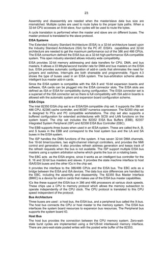 Assembly and disassembly are needed when the master/slave data bus size are
mismatched. Multiple cycles are used to route bytes to the proper byte paths. When a
32-bit CPU accesses an 8-bit slave, four cycles will be used to route the bytes.
A cycle translation is performed when the master and slave are on different buses. The
master protocol is translated to the slave protocol.
EISA Systems
The Extended Industry Standard Architecture (EISA) is a 32-bit architecture based upon
the Industry Standard Architecture (ISA) for the PC AT. EISA's capabilities and 32-bit
architecture are needed to get the maximum performance out of the 386 and 486 CPUs.
The EISA consortium defined the EISA bus as a 32-bit high-performance ISA-compatible
system. This open industry standard allows industry wide compatibility.
EISA provides 32-bit memory addressing and data transfers for CPU, DMA, and bus
masters. It allows a 33 Mbyte/second transfer rate for DMA and bus masters on the EISA
bus. EISA provides automatic configuration of add-in cards that eliminates the need for
jumpers and switches. Interrupts are both shareable and programmable. Figure 4.3
shows the type of buses used in an EISA system. The bus-arbitration scheme allows
intelligent bus master add-in cards.
Since the EISA system is compatible with the ISA 8 and 16-bit expansion boards and
software, ISA cards can be plugged into the EISA connector slots. The EISA slots are
defined as ISA or EISA for compatibility during configuration. The EISA connector set is
a superset of the ISA connector set so there is full compatibility with ISA add-in boards is
allowed with the automatic system and expansion board configuration scheme.
EISA Chips
The Intel 82350 EISA chip set is an EISA/ISA compatible chip set. It supports the 386 or
486 CPU, 82385 cache controller, and 80387 numerics coprocessor. The 82350 chip set
is designed fo PCs and PC compatible workstations. The chip set also supports a
buffered configuration for extended architectures with SCSI and LAN functions on the
system board. The chip set includes the 82352 EISA Bus Buffers (EBB), 82357
Integrated System Peripheral (ISP) and 82358 EISA Bus Controller (EBC).
The EBB supports three buses when used in an IESA system. These are called the A, B,
and S buses in the EBB and correspond to the host system bus and the LA and SA
buses in the EISA system.
The ISP handles the DMA functions of the system. It has seven 32-bit DMA channels,
five 16-bit timer/counters, two eight-channel interrupt controllers, and provides the NMI
control and generation. It also provides refresh address generation and keeps track of
the refresh requests when the bus is not available. The ISP support multiple EISA bus
masters using a system arbitration scheme which grants the bus on a rotating basis.
The EBC acts as the EISA engine, since it works as an intelligent bus controller for the
8, 16 and 32-bit bus masters and slaves. It provides the state machine interface to host
ISA/EISA buses and the other ICs in the chip set.
It provides the interface to the 386/486 CPUs and the EISA bus. The EBC acts as a
bridge between the EISA and ISA devices. The data bus size differences are handled by
the EBC, including the assembly and disassembly. The 82355 Bus Master Interface
(BMIC) is a device for add-in cards that makes use of the EISA bus master capabilities.
ICs like these support the EISA bus in 386 and 486 processors at various clock speeds.
These chips use a CPU to memory protocol which allows the memory subsection to
operate independently of the CPU clock. The CPU protocol is translated to this CPU
speed independent of the protocol.
Bus Architecture
Three buses are used : a host bus, the EISA bus, and a peripheral bus called the X-bus.
The host bus connects the CPU or host master to the memory system. The EISA bus
interfaces the system board resources to expansion bus resources. The Peripheral bus
supports the system board IO.
Host Bus
The host bus provides the connection between the CPU memory system. Zero-wait-
state burst cycles are implemented using a 64/128-bit interleaved memory interface.
There are zero-wait-state posted writes with the posted write buffer of the 82353.
23
 
