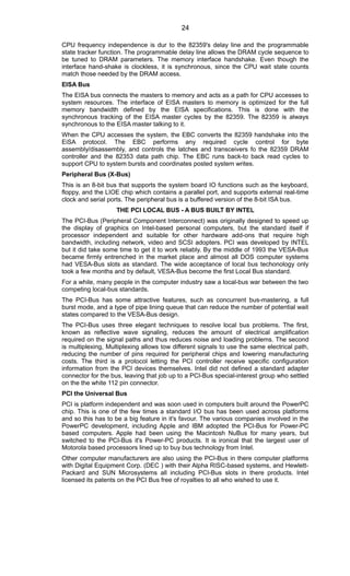 CPU frequency independence is dur to the 82359's delay line and the programmable
state tracker function. The programmable delay line allows the DRAM cycle sequence to
be tuned to DRAM parameters. The memory interface handshake. Even though the
interface hand-shake is clockless, it is synchronous, since the CPU wait state counts
match those needed by the DRAM access.
EISA Bus
The EISA bus connects the masters to memory and acts as a path for CPU accesses to
system resources. The interface of EISA masters to memory is optimized for the full
memory bandwidth defined by the EISA specifications. This is done with the
synchronous tracking of the EISA master cycles by the 82359. The 82359 is always
synchronous to the EISA master talking to it.
When the CPU accesses the system, the EBC converts the 82359 handshake into the
EiSA protocol. The EBC performs any required cycle control for byte
assembly/disassembly, and controls the latches and transceivers fo the 82359 DRAM
controller and the 82353 data path chip. The EBC runs back-to back read cycles to
support CPU to system bursts and coordinates posted system writes.
Peripheral Bus (X-Bus)
This is an 8-bit bus that supports the system board IO functions such as the keyboard,
floppy, and the LIOE chip which contains a parallel port, and supports external real-time
clock and serial ports. The peripheral bus is a buffered version of the 8-bit ISA bus.
THE PCI LOCAL BUS - A BUS BUILT BY INTEL
The PCI-Bus (Peripheral Component Interconnect) was originally designed to speed up
the display of graphics on Intel-based personal computers, but the standard itself if
processor independent and suitable for other hardware add-ons that require high
bandwidth, including network, video and SCSI adopters. PCI was developed by INTEL
but it did take some time to get it to work reliably. By the middle of 1993 the VESA-Bus
became firmly entrenched in the market place and almost all DOS computer systems
had VESA-Bus slots as standard. The wide acceptance of local bus techonology only
took a few months and by default, VESA-Bus become the first Local Bus standard.
For a while, many people in the computer industry saw a local-bus war between the two
competing local-bus standards.
The PCI-Bus has some attractive features, such as concurrent bus-mastering, a full
burst mode, and a type of pipe lining queue that can reduce the number of potential wait
states compared to the VESA-Bus design.
The PCI-Bus uses three elegant techniques to resolve local bus problems. The first,
known as reflective wave signaling, reduces the amount of electrical amplification
required on the signal paths and thus reduces noise and loading problems. The second
is multiplexing, Multiplexing allows tow different signals to use the same electrical path,
reducing the number of pins required for peripheral chips and lowering manufacturing
costs. The third is a protocol letting the PCI controller receive specific configuration
information from the PCI devices themselves. Intel did not defined a standard adapter
connector for the bus, leaving that job up to a PCI-Bus special-interest group who settled
on the the white 112 pin connector.
PCI the Universal Bus
PCI is platform independent and was soon used in computers built around the PowerPC
chip. This is one of the few times a standard I/O bus has been used across platforms
and so this has to be a big feature in it's favour. The various companies involved in the
PowerPC development, including Apple and IBM adopted the PCI-Bus for Power-PC
based computers. Apple had been using the Macintosh NuBus for many years, but
switched to the PCI-Bus it's Power-PC products. It is ironical that the largest user of
Motorola based processors lined up to buy bus technology from Intel.
Other computer manufacturers are also using the PCI-Bus in there computer platforms
with Digital Equipment Corp. (DEC ) with their Alpha RISC-based systems, and Hewlett-
Packard and SUN Microsystems all including PCI-Bus slots in there products. Intel
licensed its patents on the PCI Bus free of royalties to all who wished to use it.
24
 