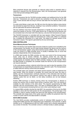 Many peripheral devices also generate an interrupt output which is asserted when a
response is required from the microprocessor. Here, the microprocessor must generate
a low interrupt acknowledge (INTA) signal.
Transceivers
An 8-bit transceiver like the 74LS245 provides isolation and additional drive for the 386
data bus. Transceivers are used to prevent any contention on the data bus that may
occur if some devices take too long to remove read data from the data bus after a read
cycle.
If a write cycle follows a read cycle, the 386 can drive the data bus before a slow device
has removed its output from the bus, resulting in bus contention problems. Transceivers
are not used when the device is fast enough.
The bus interface must have enough transceivers to handle the device with the most
inputs and outputs on the bus. If the widest device has 16 data bits and all devices can
be connected only to the lower half of the data bus, only two 8-bit transceivers are used.
The 74LS245 transceiver is controlled with two input signals. A Data Transmit/ Receive
(DT/R) is switched high to enable the transceiver for a write cycle. When it is switched
low, it enables the transceiver for a read cycle. This signal is a latched version of the
transceiver outputs. This signal is generated by the bus control logic.
DMA CONTROLLERS
Direct-Memory-Access Techniques
When I/O devices must transfer large amounts of data too quickly to be controlled by the
microprocessor, the transfer can be made directly between the device and the memory
of the microprocessor system using direct-memory-access (DMA). Here, the transfer is
under the control of a DMA controller which is usually a dedicated chip or circuit that
operates independently of the microprocessor.
In a DMA data transfer, the DMA controller can take over control of the microprocessor
buses using one of several methods. An external control line can stop the
microprocessor after the current bus cycle is completed. The microprocessor's memory-
control signals are disabled while the DMA controller initiates the data transfer. When
the DMA transfer is completed, the controller resets the halt line so the microprocessor
can resume execution.
In the cycle-stealing scheme, external control lines are used to stop the operation of the
microprocessor by suspending the execution of an instruction cycle. The microprocessor
is halted while the memory control lines are disabled.
The controller takes over operation and steals several machine cycles to implement the
data transfer. When the transfer is complete, the control lines are reset, the clock is
started, and the microprocessor continues execution of the instruction that had been
delayed. Microprocessors using dynamic memory may need to restrict the number of
machine cycles that can be stolen, so that status conditions are not lost between
refreshing.
Another DMA technique is memory sharing where the microprocessor is allowed to
access the memory only at certain times during a machine cycle. Thus, the memory is
available for other devices at the other times. This requires synchronizing the DMA
controller with the microprocessor clock. This type of interleaved DMA can reduce the
delays in microprocessor processing that can occur when cycle stealing is used.
In a typical DMA controller chip like the Intel 8257, the acquisition of the bus for the DMA
operation is done with the hold function for the microprocessor. The priority logic in the
controller is used to resolve conflicts and issue the hold request to the microprocessor.
The controller also keeps track of the cycles used and notifies the peripheral when the
number of cycles used for the data transfer is complete.
8237A DMA Controller
The Intel 8237A provides enable/disable control of individual DMA requests for four
independent DMA channels with independent auto initialization of all channels. It allows
transfers up to 1.6 Mbytes/second with the 5-MHz version and is directly expandable to
any number of channels. The controller comes in a 40-lead Cerdip or plastic package.
27
 