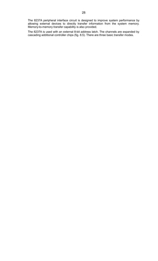 The 8237A peripheral interface circuit is designed to improve system performance by
allowing external devices to directly transfer information from the system memory.
Memory-to-memory transfer capability is also provided.
The 8237A is used with an external 8-bit address latch. The channels are expanded by
cascading additional controller chips (fig. 8.5). There are three basic transfer modes.
28
 