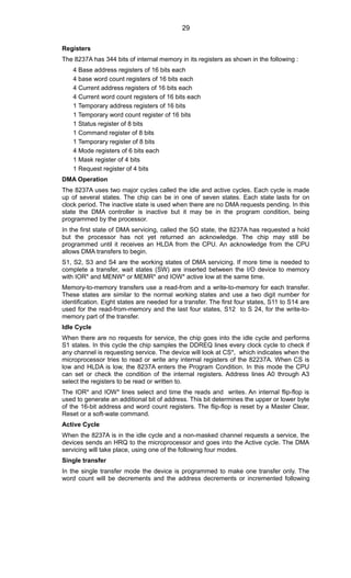 Registers
The 8237A has 344 bits of internal memory in its registers as shown in the following :
4 Base address registers of 16 bits each
4 base word count registers of 16 bits each
4 Current address registers of 16 bits each
4 Current word count registers of 16 bits each
1 Temporary address registers of 16 bits
1 Temporary word count register of 16 bits
1 Status register of 8 bits
1 Command register of 8 bits
1 Temporary register of 8 bits
4 Mode registers of 6 bits each
1 Mask register of 4 bits
1 Request register of 4 bits
DMA Operation
The 8237A uses two major cycles called the idle and active cycles. Each cycle is made
up of several states. The chip can be in one of seven states. Each state lasts for on
clock period. The inactive state is used when there are no DMA requests pending. In this
state the DMA controller is inactive but it may be in the program condition, being
programmed by the processor.
In the first state of DMA servicing, called the SO state, the 8237A has requested a hold
but the processor has not yet returned an acknowledge. The chip may still be
programmed until it receives an HLDA from the CPU. An acknowledge from the CPU
allows DMA transfers to begin.
S1, S2, S3 and S4 are the working states of DMA servicing. If more time is needed to
complete a transfer, wait states (SW) are inserted between the I/O device to memory
with IOR* and MENW* or MEMR* and IOW* active low at the same time.
Memory-to-memory transfers use a read-from and a write-to-memory for each transfer.
These states are similar to the normal working states and use a two digit number for
identification. Eight states are needed for a transfer. The first four states, S11 to S14 are
used for the read-from-memory and the last four states, S12 to S 24, for the write-to-
memory part of the transfer.
Idle Cycle
When there are no requests for service, the chip goes into the idle cycle and performs
S1 states. In this cycle the chip samples the DDREQ lines every clock cycle to check if
any channel is requesting service. The device will look at CS*, which indicates when the
microprocessor tries to read or write any internal registers of the 82237A. When CS is
low and HLDA is low, the 8237A enters the Program Condition. In this mode the CPU
can set or check the condition of the internal registers. Address lines A0 through A3
select the registers to be read or written to.
The IOR* and IOW* lines select and time the reads and writes. An internal flip-flop is
used to generate an additional bit of address. This bit determines the upper or lower byte
of the 16-bit address and word count registers. The flip-flop is reset by a Master Clear,
Reset or a soft-wate command.
Active Cycle
When the 8237A is in the idle cycle and a non-masked channel requests a service, the
devices sends an HRQ to the microprocessor and goes into the Active cycle. The DMA
servicing will take place, using one of the following four modes.
Single transfer
In the single transfer mode the device is programmed to make one transfer only. The
word count will be decrements and the address decrements or incremented following
29
 