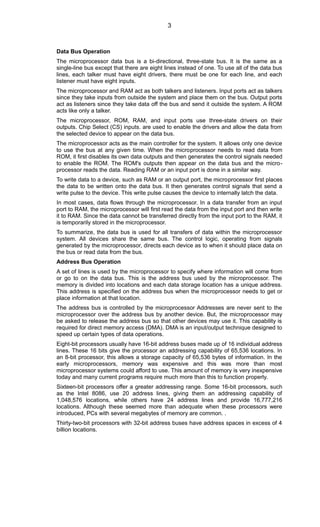 Data Bus Operation
The microprocessor data bus is a bi-directional, three-state bus. It is the same as a
single-line bus except that there are eight lines instead of one. To use all of the data bus
lines, each talker must have eight drivers, there must be one for each line, and each
listener must have eight inputs.
The microprocessor and RAM act as both talkers and listeners. Input ports act as talkers
since they take inputs from outside the system and place them on the bus. Output ports
act as listeners since they take data off the bus and send it outside the system. A ROM
acts like only a talker.
The microprocessor, ROM, RAM, and input ports use three-state drivers on their
outputs. Chip Select (CS) inputs. are used to enable the drivers and allow the data from
the selected device to appear on the data bus.
The microprocessor acts as the main controller for the system. It allows only one device
to use the bus at any given time. When the microprocessor needs to read data from
ROM, it first disables its own data outputs and then generates the control signals needed
to enable the ROM. The ROM's outputs then appear on the data bus and the micro-
processor reads the data. Reading RAM or an input port is done in a similar way.
To write data to a device, such as RAM or an output port, the microprocessor first places
the data to be written onto the data bus. It then generates control signals that send a
write pulse to the device. This write pulse causes the device to internally latch the data.
In most cases, data flows through the microprocessor. In a data transfer from an input
port to RAM, the microprocessor will first read the data from the input port and then write
it to RAM. Since the data cannot be transferred directly from the input port to the RAM, it
is temporarily stored in the microprocessor.
To summarize, the data bus is used for all transfers of data within the microprocessor
system. All devices share the same bus. The control logic, operating from signals
generated by the microprocessor, directs each device as to when it should place data on
the bus or read data from the bus.
Address Bus Operation
A set of lines is used by the microprocessor to specify where information will come from
or go to on the data bus. This is the address bus used by the microprocessor. The
memory is divided into locations and each data storage location has a unique address.
This address is specified on the address bus when the microprocessor needs to get or
place information at that location.
The address bus is controlled by the microprocessor Addresses are never sent to the
microprocessor over the address bus by another device. But, the microprocessor may
be asked to release the address bus so that other devices may use it. This capability is
required for direct memory access (DMA). DMA is an input/output technique designed to
speed up certain types of data operations.
Eight-bit processors usually have 16-bit address buses made up of 16 individual address
lines. These 16 bits give the processor an addressing capability of 65,536 locations. In
an 8-bit processor, this allows a storage capacity of 65,536 bytes of information. In the
early microprocessors, memory was expensive and this was more than most
microprocessor systems could afford to use. This amount of memory is very inexpensive
today and many current programs require much more than this to function properly.
Sixteen-bit processors offer a greater addressing range. Some 16-bit processors, such
as the Intel 8086, use 20 address lines, giving them an addressing capability of
1,048,576 locations, while others have 24 address lines and provide 16,777,216
locations. Although these seemed more than adequate when these processors were
introduced, PCs with several megabytes of memory are common. .
Thirty-two-bit processors with 32-bit address buses have address spaces in excess of 4
billion locations.
3
 