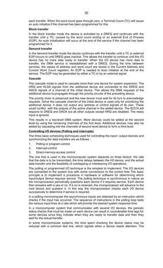 each transfer. When the word count goes through zero, a Terminal Count (TC) will cause
an auto initialize if the channel has been programmed for this.
Block transfer
In the block transfer mode the device is activated by a DREQ and continues with the
transfer until a TC, caused by the word count ending or an external End of Process
(EOP). An auto initialization will occur at the end of the service if the channel has been
programmed for it.
Demand transfer
In the demand transfer mode the device continues with the transfer until a TC or external
EOP occurs or until DREQ goes inactive. This allows the transfer to continue until the I/O
device has no more data ready to transfer. When the I/O device has more data to
transfer, the DMA service is reestablished with a DREQ. During the time between
services, the values of address and word count are stored in the Current Address and
Current Word Count registers. An EOP is needed to Auto initialize at the end of the
service. The EOP may be generated by either a TC or by an external signal.
Cascade
The cascade mode is used to cascade more than one device for system expansion. The
HRQ and HLDA signals from the additional device are connected to the DREQ and
DACK signals of a channel of the initial device. This allows the DMA requests of the
additional device to propagate through the priority circuits of the preceding device.
The priority chain is preserved and the new device must wait for its turn to acknowledge
requests. Since the cascade channel of the initial device is used only for prioritizing the
additional device, it does not output any address or control signals of its own. These
could conflict with the outputs of the active channel in the added device. The 8237A will
respond to DREQ and DACK but all other outputs except HRQ are disabled. The ready
input is ignored.
This results in a two-level DMA system. More devices could be added at the second
level by using the remaining channels of the first level. Additional devices may also be
added by cascading into the channels of second level device to form a third level.
Controlling I/O devices (Polling and interrupts)
The three basic scheduling techniques used for controlling the input~ output devices and
synchronizing the data transfers are as follows :
1. Polling or program-control
2. Interrupt-control
3. Direct-memory-access control
The one that is used in the microcomputer system depends on three factors: the rate
that the data is to be transmitted, the time delays between the I/O device, and the actual
data transfer and the feasibility of overlapping or interleaving I/O operations.
The polling or programmed I/O technique is the simplest to implement. The I/O devices
are connected to the system bus with some connections to the control lires The basic
principle is to implement a procedure in hardware or software for determining which
input/output device requires service. The polling technique is synchronous in nature as
the microprocessor periodically questions each device if it requires service. Each device
then answers with a yes or no. If a no is received, the microprocessor will advance to the
next device and question it. In this way the microprocessor checks each I/O device
successively to determine if service is required.
In a polling microcomputer the asynchronous inputs are detected by an instruction which
checks if the input has occurred. The sequence of instructions in the polling loop tests
the various input lines at a rate which will provide the desired system response time.
In a microcomputer system that communicates with several I/O devices, the periodic
status checks that must be made on each device can result in considerable time lags for
some devices since they indicate when they are ready to transfer data and then they
wait for the actual transfer.
In some microcomputer systems, the time spent checking the device status may be
reduced with a common test line, which signals when a device needs attention. The
30
 