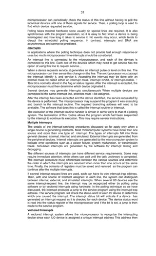 microprocessor can periodically check the status of this line without having to poll the
individual devices until one of them signals for service. Then, a polling loop is used to
find which device requested service.
Polling takes minimal hardware since usually no special lines are required. It is also
synchronous with the program execution, so it is easy to find when a device is being
interrogated and how long it takes to service it. No events may occur, which tends to
disrupt the scheduled polling sequence. In contrast, interrupts and DMA are
asynchronous and cannot be predicted.
Interrupts
In applications where the polling technique does not provide fast enough response-or
uses too much microprocessor time-interrupts should be considered.
An interrupt line is connected to the microprocessor, and each of the devices is
connected to this line. Each one of the devices which may need to get service has the
option of using this line to request service. ,
When a device requests service, it generates an interrupt pulse or level on this line. The
microprocessor can then sense this change on the line. The microprocessor must accept
the interrupt identify it, and service it. Accepting the interrupt may be done with an
internal mask bit called either an interrupt mask, interrupt inhibit, or interrupt-enable. ~
This bit is normally stored in the flag or status register. After the interrupt is accepted, the
microprocessor must then determine which device originated it.
Several devices may generate interrupts simultaneously When multiple devices are
connected to the same interrupt line, priorities must :; be assigned.
After the interrupt has been accepted and the device identified, the service requested by
the device is performed. The microprocessor may suspend the program it was executing
and branch to the interrupt routine. The required branching address will need to be
available. The software that does this is called the interrupt routine or interrupt.
The execution of the interrupt routine handler is similar in some ways to that of a polling
system. The termination of this routine allows the program which had been suspended
by the interrupt to continue its execution. This may require several instructions.
Multiple Interrupts
The details of the interrupt-servicing procedures discussed so far apply only when a
single device is generating interrupts. Most microcomputer systems have more than one
source and more than one type of interrupt. The types of interrupts falI into three
general classes: external, internal, and simulated. External interrupts are generated from
the peripheral devices. Internal interrupts are generated by the microcomputer system to
indicate error conditions such as a power failure, system malfunction, or transmission
break. Simulated interrupts are generated by the software for interrupt testing and
debugging.
The different sources of interrupts can have different service requirements. Some may
require immediate attention, while others can wait until the task underway is completed.
The interrupt procedure must differentiate between the various sources and determine
the order in which the interrupts are serviced when more than one occurs at the same
time. Finally, the contents of registers must be saved and restored so the program can
continue after the multiple interrupts.
If several interrupt-request lines are used, each can have its own interrupt-trap address.
Then, with one source of interrupt assigned to each line, the system can distinguish
between internal, external, and simulated interrupts. When several U0 devices use the
same interrupt-request Iine, the interrupt may be recognized either by polling using
software or by vectored interrupts using hardware. In the polling technique as we have
discussed, the interrupt produces a jump to the service program using the interrupt trap
address. The service program will check the status word of each I/0 device to determine
which one caused the interrupt. The interrupt status bit will indicate if a device has
generated an interrupt request as it is checked for each device. The device status word
is read into the status register of the microprocessor and if the bit is set, a jump is then
made to the service program.
Vectored Interrupts
A vectored interrupt system allows the microprocessor to recognize the interrupting
device since each UO device is assigned a unique interrupt address This address then
31
 