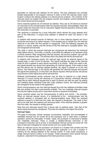 generates an interrupt trap address for the device. The trap addresses are normally
located sequentially in the program memory in order to form the interrupt vector. Each
location contains the starting address of a device-service program. The contents of the
interrupt vector are loaded into the program counter and program control transferred to
the correct device-service program.
Some vectored systems do not transmit an address. They use an I/O device to transmit
an instruction to the microprocessor after the request has been acknowledged. Next, the
system Ioads the instruction into an instruction register Normal operation continues after
this instruction is executed
The vectoring is achieved by a jump instruction which derives the jump address from
part of the instruction. A unique jump address is defined for each UO device in the
system.
In systems with several sources of interrupt, one or more interrupt request can occur
during the servicing of an earlier request. In the simplest way to handle this, the interrupt
mask bit is set when the first request is recognized. Then the following requests are
placed in a queue, waiting until the service of the first interrupt is complete before they
are recognized and serviced.
The order in which the queued interrupts are recognized will determine the individual
delay before service. This order, or priority, is set either by software or by hardware using
a priority scheme. After recognizing interrupt request, the service program can poll the
devices in the desired order. The devices which are polled first will be serviced first
In systems with hardware priority, the interrupt logic sends an external signal to the
request logic in each of the I/0 devices. This signal indicates the state of the interrupt
mask bit and is passed to each device according to its priority. When the mask is set,
the signal prevents any device from generating an interrupt request. If the mask is reset
and the device has no interrupt request pending, the signal is passed on to the next
device. The interrupt logic in the device will generate the interrupt request and prevent
the signal from passing on. If more than one device requires interrupt service; the device
receiving the control signal first will be serviced first.
Software and-hardware priority schemes may be slow to respond to a high priority
interrupt if it occurs during the servicing of a Iow-priority interrupt. Individual interrupt
mask bits for each interrupt request line or each I/0 device can then be used. By setting
and resetting these individual mask bits under software control, the interrupt priorities
are changed to fit the needs of the application. '
Some microprocessors use one interrupt-request line that has software-controlled mask
bits and another line that is permanently enabled. This non maskable interrupt request
Iine has the higher priority and is used when service is required immediately
Some vectored system use the microprocessor to define and control ~ the priorities.
When an interrupt request occurs, it is transferred to the , microprocessor and the
vectored address is compared with an interrupt-enabling mask. When the vectored
address is equal to or less than the mask, the request is recognized. The mask is then
set to one less than this address and servicing starts. If the vectored address is greater
than the mask, the request is simply queued.
Note that only interrupts issued from a device with an address lower than that of the
device being serviced are recognized. The lower the address, the higher the priority.
Interrupt Types
The types of interrupts. include vectored, nonvectored, maskable, and nonmaskable. A
maskable interrupt can be turned off by the processor and is used when a software
operation cannot be interrupted. In these `cases, the processor is instructed to disable
.the maskable interrupts. There is usually a disable-interrupt instruction in the
processor's instruction set to do this. A nonmaskable interrupt cannot be turned off. This
type of interrupt is designed for critical events such as a power failure.
When an interrupt occurs, the processor can branch to a location that contains the first
instruction of the interrupt-service routine. Another approach is to use a location in
memory for the starting address of the' service routine. In most newer processors, a
single interrupt service routine is not enough. These processors have several memory
locations reserved for the addresses of the interrupt service routines.
32
 