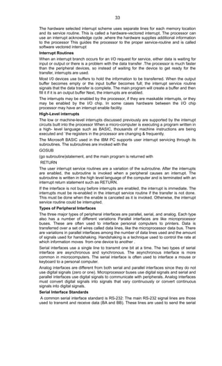 The hardware selected interrupt scheme uses separate lines for each memory location
and its service routine. This is called a hardware-vectored interrupt. The processor can
use an interrupt acknowledge cycle ,where the hardware supplies additional information
to the processor This guides the processor to the proper service-routine and is called
software vectored interrupt
Interrupt Routines
When an interrupt branch occurs for an I/O request for service, either data is waiting for
input or output or there is a problem with the data transfer .The processor is much faster
than the peripheral devices, so instead of waiting for the device to get ready for the
transfer, interrupts are used.
Most I/0 devices use buffers to hold the information to be transferred. When the output
buffer becomes empty or the input buffer becomes full; the interrupt service routine
signals that the data transfer is complete. The main program will create a buffer and then
fill it if it is an output buffer Next, the interrupts are enabled.
The interrupts may be enabled by the processor, if they are maskable interrupts, or they
may be enabled by the I/O chip. In some cases hardware between the I/O chip
processor may have an interrupt enable facility.
High-Level interrupts
The low or machine-level interrupts discussed previously are supported by the interrupt
circuits built into the processor When a micro-computer is executing a program written in
a high- level language such as BASIC, thousands of machine instructions are being
executed and `the registers in the processor are changing & frequently.
The Microsoft BASIC used in the IBM PC supports user interrupt servicing through its
subroutines. The subroutines are invoked with the
GOSUB
(go subroutine)statement, and the main program is returned with
RETURN
The user interrupt service routines are a variation of the subroutine. After the interrupts
are enabled, the subroutine is invoked when a peripheral causes an interrupt. The
subroutine is written in the high level language of the computer and is terminated with an
interrupt return statement such as RETURN.
If the interface is not busy before interrupts are enabled, the interrupt is immediate. The
interrupts must be re-enabled in the interrupt service routine if the transfer is not done.
This must be done when the enable is canceled as it is invoked. Otherwise, the interrupt
service routine could be interrupted.
Types of Peripheral Interfaces
The three major types of peripheral interfaces are parallel, serial, and analog. Each type
also has a number of different variations Parallel interfaces are like microprocessor
buses. These are often used to interface personal computers to printers. Data is
transferred over a set of wires called data lines, like the microprocessor data bus. There
are variations in parallel interfaces among the number of data lines used and the amount
of signals used for handshaking. Handshaking is a technique used to control the rate at
which information moves from one device to another .
Serial interfaces use a single line to transmit one bit at a time. The two types of serial
interface are asynchronous and synchronous. The asynchronous interface is more
common in microcomputers. The serial interface is often used to interface a mouse or
keyboard to a personal computer.
Analog interfaces are different from both serial and parallel interfaces since they do not
use digital signals (zero or one). Microprocessor buses use digital signals and serial and
parallel interfaces use digital signals to communicate with peripherals. Analog interfaces
must convert digital signals into signals that vary continuously or convert continuous
signals into digital signals.
Serial Interface Standards
A common serial interface standard is RS-232: The main RS-232 signal lines are those
used to transmit and receive data (BA and BB). These lines are used to send the serial
33
 