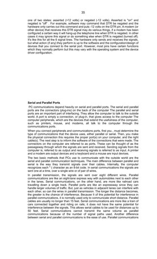 one of two states: asserted (+12 volts) or negated (-12 volts). Asserted is "on" and
negated is "off” . For example, software may command that DTR be negated and the
hardware only carries out this command and puts -12 volts on the DTR pin. A modem (or
other device) that receives this DTR signal may do various things. if a modem has been
configured a certain way it will hang-up the telephone line when DTR is negated. In other
cases it may ignore this signal or do something else when DTR is negated (turned off).
It's like this for all the 6 signal lines. The hardware only sends and receives the signals,
but what action (if any) they perform is up to the software and the configuration/design of
devices that you connect to the serial port. However, most pins have certain functions
which they normally perform but this may vary with the operating system and the device
driver configuration.
Serial and Parallel Ports
PC communications depend heavily on serial and parallel ports. The serial and parallel
ports are the connectors (plug-ins) on the back of the computer The parallel and serial
ports are an important part of interfacing. They allow the computer to talk to the outside
world. A port is simply a connection, or plug-in, that gives access to the computer The
computer peripherals, which are the devices that extend the usefulness of the computer,
such as printers, mouse, and modems, all talk to the computer through the
communications ports.
When you connect peripherals and communications ports, first you , must determine the
type of communications that the device uses, either parallel or serial. Then, you make
the physical connection this requires the proper port(s) on your computer, and the right
cable(s). The next step is to inform the software of the connections that were made. The
connectors on the computer are referred to as ports. These can be thought of as the
passageway through which the signals are sent and received. Sending signals from the
computer is, referred to as output and receiving signals is referred to as input. A printer
and a modem are output devices and a keyboard and a mouse are input devices.
The two basic methods that PCs use to communicate with the outside world are the
serial and parallel communication techniques. The main difference between parallel and
serial is the way they transmit signals over their cables. Internally, the computer
recognizes each '' ( character as an 8-bit code. In serial communications the signals are
sent one at a time, over a single wire or of pair of wires.
In parallel transmission, the signals are sent over eight different wires. Parallel
communications are like an eight-lane express way with automobiles next to each other
in the lanes. Serial communications, on the other hand, are more like railroad cars
travelling down a single track. Parallel ports are like an expressway since they can
handle larger volumes of traffic. But, just as vehicles in adjacent lanes can interfere with
each other, so can the wires in parallel transmission. The longer the distance becomes,
the greater is the chance of interference. Because II of this potential for interference in
parallel communications, it is normally used only to communicate short distance. Parallel
cables are usually no longer than 15 feet. Serial communications are more like a train of
cars connected together and riding on rails; it does not have the same potential for
interference between the signals. This allows serial cables to be used for distances up to
50 feet. Serial communications cannot transmit the same volume as parallel
communications because of the number of signal paths used. Another difference
between serial and parallel communications is the ease of use. Parallel communications
35
 