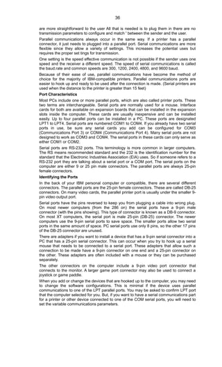 are more straightforward to the user All that is needed is to plug them in there are no
transmission parameters to configure and match ' between the sender and the user.
Parallel communications always occur in the same way. If a printer has a parallel
connector, it just needs to plugged into a parallel port. Serial communications are more
flexible since they allow a variety of settings. This increases the potential uses but
requires the proper set tings for transmission.
One setting is the speed effective communication is not possible if the sender uses one
speed and the receiver a different speed. The speed of serial communications is called
the baud.rate and common speeds are 300, 1200, 2400, 4800, and 9600 baud.
Because of their ease of use, parallel communications have become the method of
choice for the majority of IBM-compatible printers. Parallel communications ports are
easier to hook up and ready to be used after the connection is made. (Serial printers are
used when the distance to the printer is greater than 15 feet)
Port Characteristics
Most PCs include one or more parallel ports, which are also called printer ports. These
two terms are interchangeable. Serial ports are normally used for a mouse. Interface
cards for both are available on expansion boards that can be installed in the expansion
slots inside the computer. These cards are usually inexpensive and can be installed
easily. Up to four parallel ports can be installed in a PC. These ports are designated
LPT1 to LPT4. Serial ports are numbered COM1 to COM4. If you already have two serial
ports in use, be sure any serial cards you add can be configured for COM3
(Communications Port 3) or COM4 (Communications Port 4). Many serial ports are not
designed to work as COM3 and COM4. The serial ports in these cards can only serve as
either COM1 or COM2.
Serial ports are RS-232 ports. This terminology is more common in larger computers.
The RS means recommended standard and the 232 is the identification number for the
standard that the Electronic Industries Association (EIA) uses. So if someone refers to a
RS-232 port they are talking about a serial port or a COM port. The serial ports on the
computer are either 9 or 25 pin male connectors. The parallel ports are always 25-pin
female connectors.
Identifying the Ports
In the back of your IBM personal computer or compatible, there are several different
connectors. The parallel ports are the 25-pin female connectors. These are called DB-25
connectors. On many video cards, the parallel printer port is usually under the smaller 9-
pin video output port.
Serial ports have the pins reversed to keep you from plugging a cable into wrong plug.
On most newer computers (from the 286 on) the serial ports have a 9-pin male
connector (with the pins showing). This type of connector is known as a DB-9 connector.
On most XT computers, the serial port is male 25-pin (DB-25) connector. The newer
computers use the 9-pin serial ports to save space. The smaller ports allow two serial
ports in the same amount of space. PC serial ports use only 8 pins, so the other 17 pins
of the DB-25 connector are unused.
There are adapters if you want to install a device that has a 9-pin serial connector into a
PC that has a 25-pin serial connector. This can occur when you try to hook up a serial
mouse that needs to be connected to a serial port. These adapters that allow such a
connection to be made have a 9-pin connector on one end and a 25-pin connector on
the other. These adapters are often included with a mouse or they can be purchased
separately.
The other connectors on the computer include a 9-pin video port connector that
connects to the monitor. A larger game port connector may also be used to connect a
joystick or game paddle.
When you add or change the devices that are hooked up to the computer, you may need
to change the software configurations. This is minimal if the device uses parallel
communications to one of the LPT parallel ports. You may be asked to confirm LPT port
that the computer selected for you. But, if you want to have a serial communications part
for a printer or other device connected to one of the COM serial ports, you will need to
set the variable communications parameters.
36
 