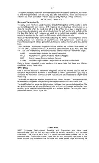 The communication parameters instruct the computer which serial port to use, how fast it
is, and other parameters such as parity, data bits, and stop bits. These parameters can
either be set by an application software package or by the DOS MODE command.
MODE COM2 : 9600, 8, n, 1
Receiver / Transmitter ICs
The early serial interfaces used integrated circuit shift registers for the parallel-to-serial
and serial-to-parallel conversions. Shift registers for synchronous transmission use a
clock to indicate when the next data bit is to be shifted in or out. In asynchronous
transmission the start and stop bits are loaded into the shift register and shifted out like
the data bits. When shift registers are used for asynchronous reception, circuits are
needed to synchronize the receiving shift register with the incoming bits.
Receiver / transmitter chips were introduced during the 1970s. These integrated circuits
usually provide two channels of asynchronous and synchronous receivers and
transmitters along with bit-rate generators, buffers and status, interrupt, and DMA control
lines.
These receiver / transmitter integrated circuits include the General Instruments AY-
31015D UART, Motorola 6850 ACLA, National Semi-conductor 8250 ACE, and Intel
8251A USART. The following definitions are used for these receiver / transmitter chips :
UART Universal Asynchronous Receiver / Transmitter
ACLA Asynchronous Communications Interface Adapter
ACE Asynchronous Communications Element
USART Universal / Synchronous / Asynchronous Receiver / Transmitter
Each of these integrated circuits performs the same take, but there are different
capabilities among these chips.
UART Chips
One of the first receiver / transmitter integrated circuits to become popular was the
Universal Asynchronous Receiver / Transmitter or UART (pronounced "you-art"). It
combines the transmitter and receiver shift registers with other features to simplify serial
interfacing.
The UART has separate receiver, transmitter and control sections. The transmitter and
receiver sections operate independently but they share the control and status pins.
The UART is like four separate shift registers that have their own control signal line. The
two write registers are a transmit-buffer register and a control register and the two read
registers are a received data buffer register and a status register. Each register has its
own data lines and control signal line.
UART CHIPS
UART (Universal Asynchronous Receiver and Transmitter) are chips inside
communication devices that are responsible for serially transmitting and receiving
information. One chip at each end of a serial communication channel can do the
communication. These chips convert bytes into bits and send each byte down a line,
where another chip transforms the bits back into bytes. UART chips are usually the
37
 