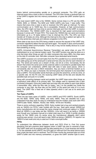 brains behind communicating serially on a personal computer. The CPU gets an
interrupt every time a byte is sent or received. The CPU then moves a received byte out
of the UART's register and into memory somewhere, or gives the UART another byte to
send.
The most recent UART chip is the 16550A. Some normal chips in a PC are the 2450,
16450, 8250, or 16550A. The 8250 and 16450 UARTs only have 1 byte buffer. This
means that every time a byte is sent or received, the CPU gets an interrupt. For slow
communication up to 19200 bps, this is acceptable. However, at high communication
rates, the CPU might not have time to service interrupts sent from the UART, to receive
the information. The 16550A UART chip is important for high speed communications
because it comes with 16 byte FIFO. This means the 16550A chip can send and receive
information up to a 16 bytes before it has to interrupt the CPU. The CPU can then
transfer all 16 bytes at a time. Although the interrupt to this chip is seldom set right at 16,
the chip sends less interrupts and relieves congestion to the CPU.
When data is lost due to the CPU being unable to service the request of the UART chip,
correction algorithms detect the loss and send again. The results in slow communication,
but not always failed communication. That is why it may not be readily obvious to a user
that something is wrong.
UARTs (Universal Asynchronous Receiver Transmitter) are serial chips on your PC
motherboard (or on an internal modem card). The UART function may also be done on a
chip that does other things as well. On older computers like many 486's, the chips were
on the disk IO controller card. Still older computer have dedicated serial boards.
The UART's purpose is to convert bytes from the PC's parallel bus to a serial bit-stream.
The cable going out of the serial port is serial and has only one wire for each direction of
flow. The serial port sends out a stream of bits, one bit at a time. Conversely, the bit
stream that enters the serial port via the external cable is converted to parallel bytes that
the computer can understand. UARTs deal with data in byte sized pieces, which is
conveniently also the size o ASCII characters. Say you have a terminal hooked up to
your PC. When you type a character, the terminal gives that character to its transmitter
(also a UART). The transmitter sends that byte out onto the serial line, on bit at a time, at
a specific rate. On the PC end, the receiving UART takes all the bits and rebuilds the
(parallel) byte and puts it in a buffer.
Along with converting between serial and parallel, the UART does some other things as
a byproduct (side effect) of its primary task. The voltage used to represent bits is also
converted (changed). Extra bits (called start and stop bits) are added to each byte before
it transmitted. Also, while the flow rate (in bytes / sec.) on the parallel bus inside the
computer is very high, the flow rate out the UART on the serial port side of it is much
lower. The UART has a fixed set of rates (speeds) which it can use at its serial port
interface.
Two Types of UARTs
There are two basic types of UARTs : dumb UARTS and FIFO UARTS. Dumb UARTs
are the 8250, 16450, early 16550, and early 16650. They are obsolete but if you
understand how they work it's easy to understand how the modern ones work with FIFO
UARTS (late 16550, 16550A, 16c552, late 16650, 16750 and 16C950).
There is some confusion regarding 16550. Early models had a bug and worked properly
only as 16450's (no FIFO). Later models with the bug fixed were named 16550A but
many manufacturers did not accept the name change and continued calling it a 16550.
Most all 16550's in use today are like 16550A's. Linux will report it as being a 16550A
even though your hardware manual (or a label note) says it's a 16550. A similar situation
exists for the 16650 (only it's worse since the manufacturer allegedly didn't admit
anything was wrong). Linux will report a late 16650 as being a 16650V2. If it reports it as
16650 it is bad news and only is used as if it had a one-byte buffer.
FIFOs
To understand the differences between dumb and FIFO (First In, First Out queue
discipline) first let's examine what happens when a UART has sent or received a byte.
The UART itself can't do anything with the data passing thru it, it just receives and sends
it. For the obsolete dumb UARTS, the CPU gets an interrupt from the serial device every
time a byte has been sent or received. The CPU then moves the received byte out of the
UART's buffer and into memory somewhere, or gives the UART another byte to send.
38
 