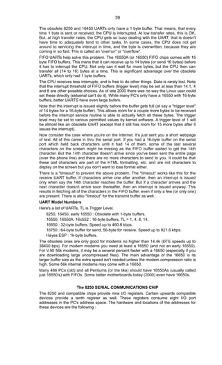 The obsolete 8250 and 16450 UARTs only have a 1 byte buffer. That means, that every
time 1 byte is sent or received, the CPU is interrupted. At low transfer rates, this is OK.
But, at high transfer rates, the CPU gets so busy dealing with the UART, that is doesn't
have time to adequately tend to other tasks. In some cases, the CPU does not get
around to servicing the interrupt in time, and the byte is overwritten, because they are
coming in so fast. This is called an 'overrun" or "overflow".
FIFO UARTs help solve this problem. The 16550A (or 16550) FIFO chips comes with 16
byte FIFO buffers. This mans that it can receive up to 14 bytes (or send 16 bytes) before
it has to interrupt the CPU. Not only can it wait for more bytes, but the CPU then can
transfer all (14 to 16) bytes at a time. This is significant advantage over the obsolete
UARTs, which only had 1 byte buffers.
The CPU receives less interrupts, and is free to do other things. Data is rarely lost. Note
that the interrupt threshold of FIFO buffers (trigger level) may be set at less than 14.1, 4
and 8 are other possible choices. As of late 2000 there was no way the Linux user could
set these directly (setserial can't do it). While many PC's only have a 16550 with 16-byte
buffers, better UARTS have even large bufers.
Note that the interrupt is issued slightly before the buffer gets full (at say a "trigger level"
of 14 bytes for a 16-byte buffer). This allows room for a couple more bytes to be received
before the interrupt service routine is able to actually fetch all these bytes. The trigger
level may be set to various permitted values by kernel software. A trigger level of 1 will
be almost like an obsolete UART (except that it still has room for 15 more bytes after it
issues the interrupt).
Now consider the case where you're on the Internet. It's just sent you a short webpage
of text. All of this came in thru the serial port. If you had a 16-byte buffer on the serial
port which held back characters until it had 14 of them, some of the last several
characters on the screen might be missing as the FIFO buffer waited to get the 14th
character. But the 14th character doesn't arrive since you've been sent the entire page
(over the phone line) and there are no more characters to send to you. It could be that
these last characters are part of the HTML formatting, etc. and are not characters to
display on the screen but you don't want to lose format either.
There is a "timeout" to prevent the above problem. The "timeout" works like this for the
receive UART buffer. If characters arrive one after another, then an interrupt is issued
only when say the 14th character reaches the buffer. But if a character arrives and the
next character doesn't arrive soon thereafter, then an interrupt is issued anyway. This
results in fetching all of the characters in the FIFO buffer, even if only a few (or only one)
are present. There is also "timeout" for the transmit buffer as well.
UART Model Numbers
Here's a list of UARTs. TL is Trigger Level.
8250, 16450, early 16550 : Obsolete with 1-byte buffers.
16550, 16550A, 16c552 : 16-byte buffers, TL = 1, 4, 8, 14.
16650 : 32-byte buffers. Speed up to 460.8 kbps.
16750 : 64-byte buffer for send, 56-byte for receive. Speed up to 921.6 kbps.
Hayes ESP : 1k-byte buffers.
The obsolete ones are only good for modems no higher than 14.4k (DTE speeds up to
38400 bps). For modern modems you need at least a 16550 (and not an early 16550).
For V.90 56k modems, it may be a several percent faster with a 16650 (especially if you
are downloading large uncompressed files). The main advantage of the 16650 is its
larger buffer size as the extra speed isn't needed unless the modem compression ratio is
high. Some 56k internal modems may come with a 16650.
Many 486 PCs (old) and all Pentiums (or the like) should have 16550As (usually called
just 16550's) with FIFOs. Some better motherboards today (2000) even have 16650s.
The 8250 SERIAL COMMUNICATIONS CHIP
The 8250 and compatible chips provide nine I/O registers. Certain upwards compatible
devices provide a tenth register as well. These registers consume eight I/O port
addresses in the PC's address space. The hardware and locations of the addresses for
these devices are the following :
39
 
