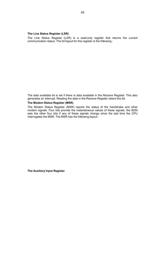 The Line Status Register (LSR)
The Line Status Register (LSR) is a read-only register that returns the current
communication status. The bit layout for this register is the following :
The data available bit is set if there is data available in the Receive Register. This also
generates an interrupt. Reading the data in the Receive Register clears this bit.
The Modem Status Register (MSR)
The Modem Status Register (MSR) reports the status of the handshake and other
modem signals. Four bits provide the instantaneous values of these signals, the 8250
sets the other four bits if any of these signals change since the last time the CPU
interrogates the MSR. The MSR has the following layout :
The Auxiliary Input Register
43
 
