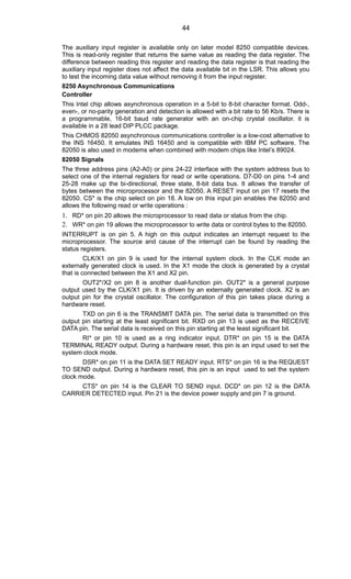 The auxiliary input register is available only on later model 8250 compatible devices.
This is read-only register that returns the same value as reading the data register. The
difference between reading this register and reading the data register is that reading the
auxiliary input register does not affect the data available bit in the LSR. This allows you
to test the incoming data value without removing it from the input register.
8250 Asynchronous Communications
Controller
This Intel chip allows asynchronous operation in a 5-bit to 8-bit character format. Odd-,
even-, or no-parity generation and detection is allowed with a bit rate to 56 Kb/s. There is
a programmable, 16-bit baud rate generator with an on-chip crystal oscillator. it is
available in a 28 lead DIP PLCC package.
This CHMOS 82050 asynchronous communications controller is a low-cost alternative to
the INS 16450. It emulates INS 16450 and is compatible with IBM PC software. The
82050 is also used in modems when combined with modem chips like Intel’s 89024.
82050 Signals
The three address pins (A2-A0) or pins 24-22 interface with the system address bus to
select one of the internal registers for read or write operations. D7-D0 on pins 1-4 and
25-28 make up the bi-directional, three state, 8-bit data bus. It allows the transfer of
bytes between the microprocessor and the 82050. A RESET input on pin 17 resets the
82050. CS* is the chip select on pin 18. A low on this input pin enables the 82050 and
allows the following read or write operations :
1. RD* on pin 20 allows the microprocessor to read data or status from the chip.
2. WR* on pin 19 allows the microprocessor to write data or control bytes to the 82050.
INTERRUPT is on pin 5. A high on this output indicates an interrupt request to the
microprocessor. The source and cause of the interrupt can be found by reading the
status registers.
CLK/X1 on pin 9 is used for the internal system clock. In the CLK mode an
externally generated clock is used. In the X1 mode the clock is generated by a crystal
that is connected between the X1 and X2 pin.
OUT2*/X2 on pin 8 is another dual-function pin. OUT2* is a general purpose
output used by the CLK/X1 pin. It is driven by an externally generated clock. X2 is an
output pin for the crystal oscillator. The configuration of this pin takes place during a
hardware reset.
TXD on pin 6 is the TRANSMIT DATA pin. The serial data is transmitted on this
output pin starting at the least significant bit. RXD on pin 13 is used as the RECEIVE
DATA pin. The serial data is received on this pin starting at the least significant bit.
RI* or pin 10 is used as a ring indicator input. DTR* on pin 15 is the DATA
TERMINAL READY output. During a hardware reset, this pin is an input used to set the
system clock mode.
DSR* on pin 11 is the DATA SET READY input. RTS* on pin 16 is the REQUEST
TO SEND output. During a hardware reset, this pin is an input used to set the system
clock mode.
CTS* on pin 14 is the CLEAR TO SEND input. DCD* on pin 12 is the DATA
CARRIER DETECTED input. Pin 21 is the device power supply and pin 7 is ground.
44
 