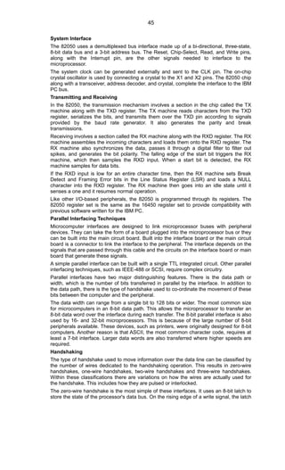 System Interface
The 82050 uses a demultiplexed bus interface made up of a bi-directional, three-state,
8-bit data bus and a 3-bit address bus. The Reset, Chip-Select, Read, and Write pins,
along with the Interrupt pin, are the other signals needed to interface to the
microprocessor.
The system clock can be generated externally and sent to the CLK pin. The on-chip
crystal oscillator is used by connecting a crystal to the X1 and X2 pins. The 82050 chip
along with a transceiver, address decoder, and crystal, complete the interface to the IBM
PC bus.
Transmitting and Receiving
In the 82050, the transmission mechanism involves a section in the chip called the TX
machine along with the TXD register. The TX machine reads characters from the TXD
register, serializes the bits, and transmits them over the TXD pin according to signals
provided by the baud rate generator. It also generates the parity and break
transmissions.
Receiving involves a section called the RX machine along with the RXD register. The RX
machine assembles the incoming characters and loads them onto the RXD register. The
RX machine also synchronizes the data, passes it through a digital filter to filter out
spikes, and generates the bit polarity. The falling edge of the start bit triggers the RX
machine, which then samples the RXD input. When a start bit is detected, the RX
machine samples for data bits.
If the RXD input is low for an entire character time, then the RX machine sets Break
Detect and Framing Error bits in the Line Status Register (LSR) and loads a NULL
character into the RXD register. The RX machine then goes into an idle state until it
senses a one and it resumes normal operation.
Like other I/O-based peripherals, the 82050 is programmed through its registers. The
82050 register set is the same as the 16450 register set to provide compatibility with
previous software written for the IBM PC.
Parallel Interfacing Techniques
Microcomputer interfaces are designed to link microprocessor buses with peripheral
devices. They can take the form of a board plugged into the microprocessor bus or they
can be built into the main circuit board. Built into the interface board or the main circuit
board is a connector to link the interface to the peripheral. The interface depends on the
signals that are passed through this cable and the circuits on the interface board or main
board that generate these signals.
A simple parallel interface can be built with a single TTL integrated circuit. Other parallel
interfacing techniques, such as IEEE-488 or SCSI, require complex circuitry.
Parallel interfaces have two major distinguishing features. There is the data path or
width, which is the number of bits transferred in parallel by the interface. In addition to
the data path, there is the type of handshake used to co-ordinate the movement of these
bits between the computer and the peripheral.
The data width can range from a single bit to 128 bits or wider. The most common size
for microcomputers in an 8-bit data path. This allows the microprocessor to transfer an
8-bit data word over the interface during each transfer. The 8-bit parallel interface is also
used by 16- and 32-bit microprocessors. This is because of the large number of 8-bit
peripherals available. These devices, such as printers, were originally designed for 8-bit
computers. Another reason is that ASCII, the most common character code, requires at
least a 7-bit interface. Larger data words are also transferred where higher speeds are
required.
Handshaking
The type of handshake used to move information over the data line can be classified by
the number of wires dedicated to the handshaking operation. This results in zero-wire
handshakes, one-wire handshakes, two-wire handshakes and three-wire handshakes.
Within these classifications there are variations on how the wires are actually used for
the handshake. This includes how they are pulsed or interlocked.
The zero-wire handshake is the most simple of these interfaces. It uses an 8-bit latch to
store the state of the processor's data bus. On the rising edge of a write signal, the latch
45
 