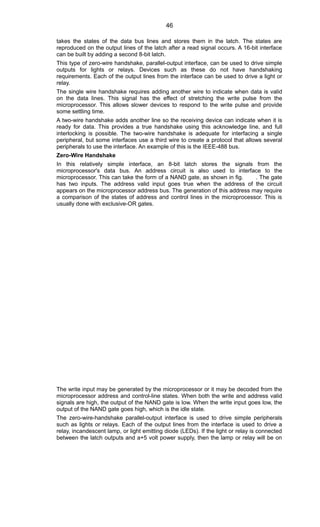 takes the states of the data bus lines and stores them in the latch. The states are
reproduced on the output lines of the latch after a read signal occurs. A 16-bit interface
can be built by adding a second 8-bit latch.
This type of zero-wire handshake, parallel-output interface, can be used to drive simple
outputs for lights or relays. Devices such as these do not have handshaking
requirements. Each of the output lines from the interface can be used to drive a light or
relay.
The single wire handshake requires adding another wire to indicate when data is valid
on the data lines. This signal has the effect of stretching the write pulse from the
microprocessor. This allows slower devices to respond to the write pulse and provide
some settling time.
A two-wire handshake adds another line so the receiving device can indicate when it is
ready for data. This provides a true handshake using this acknowledge line, and full
interlocking is possible. The two-wire handshake is adequate for interfacing a single
peripheral, but some interfaces use a third wire to create a protocol that allows several
peripherals to use the interface. An example of this is the IEEE-488 bus.
Zero-Wire Handshake
In this relatively simple interface, an 8-bit latch stores the signals from the
microprocessor's data bus. An address circuit is also used to interface to the
microprocessor. This can take the form of a NAND gate, as shown in fig. . The gate
has two inputs. The address valid input goes true when the address of the circuit
appears on the microprocessor address bus. The generation of this address may require
a comparison of the states of address and control lines in the microprocessor. This is
usually done with exclusive-OR gates.
The write input may be generated by the microprocessor or it may be decoded from the
microprocessor address and control-line states. When both the write and address valid
signals are high, the output of the NAND gate is low. When the write input goes low, the
output of the NAND gate goes high, which is the idle state.
The zero-wire-handshake parallel-output interface is used to drive simple peripherals
such as lights or relays. Each of the output lines from the interface is used to drive a
relay, incandescent lamp, or light emitting diode (LEDs). If the light or relay is connected
between the latch outputs and a+5 volt power supply, then the lamp or relay will be on
46
 