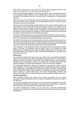 when that bit in the latch is a zero. Most TTL circuits use this approach since the TTL
outputs are a better sink for current than a source for current.
A zero-wire-handshake parallel-input interface can also be used. It is similar to the zero-
wire handshake output interface, since a NAND gate is used with one of the inputs
connected to the address valid line. The other input is connected to a microprocessor
read line.
When both inputs to the NAND gate are true, then the latch or buffer is enabled and the
data at the buffer inputs is placed on the microprocessor data bus. This occurs during
the read cycle of the microprocessor.
This type of zero-wire-handshake parallel interface can be used to read the status of a
bank switches. Each of the buffer inputs goes through a switch and a resistor. These
resistors acts as current limiters and pull-up resistors. They pull the buffer inputs up
closer to +5 volts when the switch is open. The buffer has some resistance to ground so
the resistor is used to swamp this resistance. These resistors also limit the current when
the switch is closed since the +5 volts would be grounded.
A read t the desired address by the microprocessor allows the states of the input lines on
the buffer to be placed on the microprocessor data bus so that the processor may read
them. The input lines are controlled by the states of the switches.
The IBM PC and clones use an encoded keyboard which is connected to the system unit
with a 5-pin input-output plug. Two of the pins provide the power (+5 volts and ground).
The other three are left to provide the interface between the keyboard and the system
board. This is done with serial transmission through the keyboard cable.
In the keyboard, a key depression causes the encoded circuits to generate the ASCII
code for the key. The keyboard feeds its ASCII output to the system unit. Most
keyboards use a keyboard processor, like an 8048 microprocessor. The 8048 has an 8-
bit microprocessor and 2 Kbytes of ROM. The ROM is preloaded with a character code
known as a scan code.
Debouncing
The mechanical contact that occurs when you strike a key can generate oscillations.
When a key is pressed and makes the metallic connection, there is a short period of
oscillation until the connection is completed. This usually lasts for a few milliseconds.
During this time the keyswitch voltage is not stable and it oscillates between the two
switching voltages. The same type of oscillations occur when the key is released.
(In nonencoded keyboards a resistor and capacitor can be used as a filter to reduce
these oscillations. In the encoded keyboards used in the IBM PCs and clones, a delay of
a few milliseconds is used before the keystrike is encoded. The delay is usually made
with a programmed loop that inserts the delay. This inhibiting of the key action during the
switch bouncing is called debouncing). The 8048 microprocessor performs this
debouncing by generating an interrupt during the time the keyboard voltage is bouncing.
One-Wire Handshake
Most peripheral devices like printers have timing requirements for the various
operations. A single-handshake wire can be used to indicate when information is valid on
the data lines.
The one-wire handshake is the next step up from the zero-wire handshake. In the zero-
wire handshake interface the output latch or input buffer were controlled by a single wire
tied to the clock input on the latch or the enable input on the buffer.
A one-wire parallel-output interface can be built from a zero-wire parallel-output
interface. A new signal for the peripheral-write-pulse handshake signal can be generated
with flip-flops.
47
 