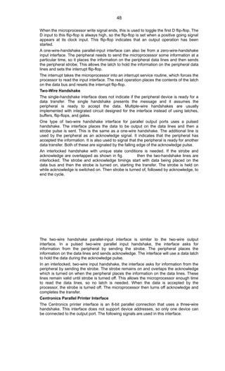 When the microprocessor write signal ends, this is used to toggle the first D flip-flop. The
D input to this flip-flop is always high, so the flip-flop is set when a positive going signal
appears at its clock input. This flip-flop indicates that an output operation has been
started.
A one-wire-handshake parallel-input interface can also be from a zero-wire-handshake
input interface. The peripheral needs to send the microprocessor some information at a
particular time, so it places the information on the peripheral data lines and then sends
the peripheral strobe. This allows the latch to hold the information on the peripheral data
lines and sets the interrupt flip-flop.
The interrupt takes the microprocessor into an interrupt service routine, which forces the
processor to read the input interface. The read operation places the contents of the latch
on the data bus and resets the interrupt flip-flop.
Two-Wire Handshake
The single-handshake interface does not indicate if the peripheral device is ready for a
data transfer. The single handshake presents the message and it assumes the
peripheral is ready to accept the data. Multiple-wire handshakes are usually
implemented with integrated circuit designed for the interface instead of using latches,
buffers, flip-flops, and gates.
One type of two-wire handshake interface for parallel output ports uses a pulsed
handshake. The interface places the data to be output on the data lines and then a
strobe pulse is sent. This is the same as a one-wire handshake. The additional line is
used by the peripheral as an acknowledge signal. It indicates that the peripheral has
accepted the information. It is also used to signal that the peripheral is ready for another
data transfer. Both of these are signaled by the falling edge of the acknowledge pulse.
An interlocked handshake with unique state conditions is needed. If the strobe and
acknowledge are overlapped as shown in fig. then the two-handshake lines are
interlocked. The strobe and acknowledge timings start with data being placed on the
data bus and then the strobe is turned on, starting the transfer. The strobe is held on
while acknowledge is switched on. Then strobe is turned of, followed by acknowledge, to
end the cycle.
The two-wire handshake parallel-input interface is similar to the two-wire output
interface. In a pulsed two-wire parallel input handshake, the interface asks for
information from the peripheral by sending the strobe. The peripheral places the
information on the data lines and sends acknowledge. The interface will use a data latch
to hold the data during the acknowledge pulse.
In an interlocked, two-wire input handshake, the interface asks for information from the
peripheral by sending the strobe. The strobe remains on and overlaps the acknowledge
which is turned on when the peripheral places the information on the data lines. These
lines remain valid until strobe is turned off. This allows the microprocessor enough time
to read the data lines, so no latch is needed. When the data is accepted by the
processor, the strobe is turned off. The microprocessor then turns off acknowledge and
completes the transfer.
Centronics Parallel Printer Interface
The Centronics printer interface is an 8-bit parallel connection that uses a three-wire
handshake. This interface does not support device addresses, so only one device can
be connected to the output port. The following signals are used in this interface.
48
 