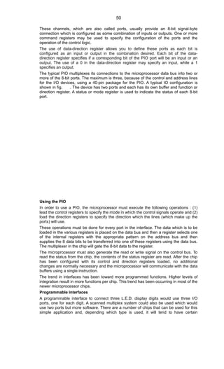 These channels, which are also called ports, usually provide an 8-bit signal-byte
connection which is configured as some combination of inputs or outputs. One or more
command registers may be used to specify the configuration of the ports and the
operation of the control logic.
The use of data-direction register allows you to define these ports as each bit is
configured as an input or output in the combination desired. Each bit of the data-
direction register specifies if a corresponding bit of the PIO port will be an input or an
output. The use of a 0 in the data-direction register may specify an input, while a 1
specifies an output.
The typical PIO multiplexes its connections to the microprocessor data bus into two or
more of the 8-bit ports. The maximum is three, because of the control and address lines
for the I/O devices, using a 40-pin package for the PIO. A typical IO configuration is
shown in fig. . The device has two ports and each has its own buffer and function or
direction register. A status or mode register is used to indicate the status of each 8-bit
port.
Using the PIO
In order to use a PIO, the microprocessor must execute the following operations : (1)
lead the control registers to specify the mode in which the control signals operate and (2)
load the direction registers to specify the direction which the lines (which make up the
ports) will use.
These operations must be done for every port in the interface. The data which is to be
loaded in the various registers is placed on the data bus and then a register selects one
of the internal registers with the appropriate pattern on the address bus and then
supplies the 8 data bits to be transferred into one of these registers using the data bus.
The multiplexer in the chip will gate the 8-bit data to the register.
The microprocessor must also generate the read or write signal on the control bus. To
read the status from the chip, the contents of the status register are read. After the chip
has been configured with its control and direction registers loaded, no additional
changes are normally necessary and the microprocessor will communicate with the data
buffers using a single instruction.
The trend in interfaces has been toward more programmed functions. Higher levels of
integration result in more functions per chip. This trend has been occurring in most of the
newer microprocessor chips.
Programmable Interfaces
A programmable interface to connect three L.E.D. display digits would use three I/O
ports, one for each digit. A scanned multiplex system could also be used which would
use two ports but more software. There are a number of chips that can be used for this
simple application and, depending which type is used, it will tend to have certain
50
 