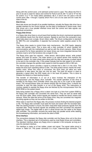 Along with this control word, a bit set/reset control word is used. This allows the Port C
pins to be set or reset for status and control for Ports A and B. Bit 7 is set to "0" for the
bit control. It is "1" for mode select operations. Bit 4, 5 and 6 are not used in the bit
control word. Bits 1 through 3 specify which Port C bit is to be used and bit 0 sets the
state of the bit.
Disk Drives
Most disk drives are thought of as parallel interfaces, actually the floppy disk drive has a
parallel interface for the control signals, but the data is transferred in serial mode. Hard
disk drives are a true parallel interface since both the control and data signals use
individual connections.
Floppy Disk Drives
In a floppy disk drive there is circuit board that handles the drive's mechanical operations
and interprets inputs from the drive's sensors. Signals to and from the computer's main
board take place over a single, 34-pin ribbon cable. The 34-pin configuration is standard
for IBM PCs and compatibles. A separate four-conductor cable supplies power to the
drive.
The floppy drive needs to control three main mechanisms : the R/W heads, stepping
motor, and spindle motor. This is done with a disk controller IC which handles the
communications with the motherboard as well as with the drive's sensors. Older drives
use several ICs for these operations but newer drives use more integrated devices that
combine most or all of the functions into a single IC chip.
The floppy drive uses four sensors : index sensor, disk-in-place sensor, write protect
sensor and track 00 sensor. The index sensor is an optical sensor that monitors the
diskette's rotation. An index wheel spins along with the disk and causes a pulsed signal
to be sent to the controller chip. If the pulses indicate that the disk speed is not correct,
the controller changes the spindle motor speed to hold the speed at 300 or 360 rpm.
The disk-in-place sensor provides a signal to indicate that a disk is in the drive. This
keeps the drive from operating without a disk. The write protect sensor checks the write-
protect notch. When this notch is uncovered, the drive does not allow any write
operations to take place; the disk can only be read. The track 00 sensor is used to
generate a signal when the R/W heads are in the track 00 position. This is done to
initialize the heads to a fixed starting location.
The transfer of information in or out of a drive involves the interaction of the
microprocessor and the floppy drive controller. The overall operation of the drive is
handled by the floppy drive controller which may plug into or be a part of the system
board. The microprocessor does not interact directly with the floppy drive. It directs the
controller to start the data transfer in or out of the floppy drive. The instructions or
routines needed to operate the floppy drive are fetched by the microprocessor from the
BIOS ROM on the system board.
Data being loaded into a floppy drive is taken one byte at a time from system RAM by
the floppy disk controller and converted into serial form. They are sent as serial data
over the drive cable. Other control signals are needed to handle the drive's motors and
sensors. When the data bits arrive at the floppy drive, they are converted into magnetic
recording signals so they can be written to the disk.
When data is read from the floppy disk, the process involves finding the desired program
or file. The floppy disk controller must seek the track and sector with the recorded data.
After the starting location is found, the disk's read-write head produces signals from the
recorded data. These low-level signals are amplified and then converted into standard
digital logic levels. The digital data is sent in serial format over the cable to the floppy
disk controller. The controller converts the serial data into parallel words while deleting
the housekeeping information, and sends the data to RAM.
Drive Interface
The connections between the floppy disk controller and the floppy drive unit is the drive
interface. This a standard set of connections used by most floppy drives and controllers.
The standard interface allows any floppy drive to operate in the computer as long as it
uses the standard interface.
The interface is made up of two cables, power and signal. The signal cable pinout is
shown in Table 6.4. The power connector is a 4-pin, mate-lock-type connector. The
52
 