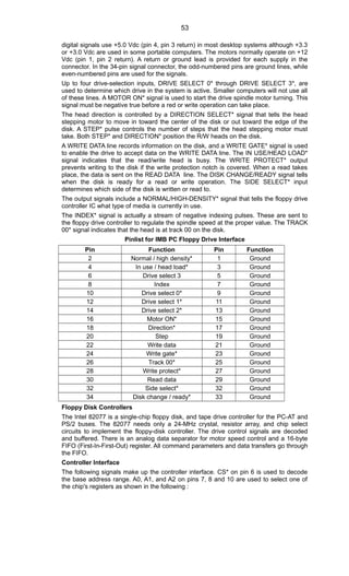 digital signals use +5.0 Vdc (pin 4, pin 3 return) in most desktop systems although +3.3
or +3.0 Vdc are used in some portable computers. The motors normally operate on +12
Vdc (pin 1, pin 2 return). A return or ground lead is provided for each supply in the
connector. In the 34-pin signal connector, the odd-numbered pins are ground lines, while
even-numbered pins are used for the signals.
Up to four drive-selection inputs, DRIVE SELECT 0* through DRIVE SELECT 3*, are
used to determine which drive in the system is active. Smaller computers will not use all
of these lines. A MOTOR ON* signal is used to start the drive spindle motor turning. This
signal must be negative true before a red or write operation can take place.
The head direction is controlled by a DIRECTION SELECT* signal that tells the head
stepping motor to move in toward the center of the disk or out toward the edge of the
disk. A STEP* pulse controls the number of steps that the head stepping motor must
take. Both STEP* and DIRECTION* position the R/W heads on the disk.
A WRITE DATA line records information on the disk, and a WRITE GATE* signal is used
to enable the drive to accept data on the WRITE DATA line. The IN USE/HEAD LOAD*
signal indicates that the read/write head is busy. The WRITE PROTECT* output
prevents writing to the disk if the write protection notch is covered. When a read takes
place, the data is sent on the READ DATA line. The DISK CHANGE/READY signal tells
when the disk is ready for a read or write operation. The SIDE SELECT* input
determines which side of the disk is written or read to.
The output signals include a NORMAL/HIGH-DENSITY* signal that tells the floppy drive
controller IC what type of media is currently in use.
The INDEX* signal is actually a stream of negative indexing pulses. These are sent to
the floppy drive controller to regulate the spindle speed at the proper value. The TRACK
00* signal indicates that the head is at track 00 on the disk.
Pinlist for IMB PC Floppy Drive Interface
Pin Function Pin Function
2 Normal / high density* 1 Ground
4 In use / head load* 3 Ground
6 Drive select 3 5 Ground
8 Index 7 Ground
10 Drive select 0* 9 Ground
12 Drive select 1* 11 Ground
14 Drive select 2* 13 Ground
16 Motor ON* 15 Ground
18 Direction* 17 Ground
20 Step 19 Ground
22 Write data 21 Ground
24 Write gate* 23 Ground
26 Track 00* 25 Ground
28 Write protect* 27 Ground
30 Read data 29 Ground
32 Side select* 32 Ground
34 Disk change / ready* 33 Ground
Floppy Disk Controllers
The Intel 82077 is a single-chip floppy disk, and tape drive controller for the PC-AT and
PS/2 buses. The 82077 needs only a 24-MHz crystal, resistor array, and chip select
circuits to implement the floppy-disk controller. The drive control signals are decoded
and buffered. There is an analog data separator for motor speed control and a 16-byte
FIFO (First-In-First-Out) register. All command parameters and data transfers go through
the FIFO.
Controller Interface
The following signals make up the controller interface. CS* on pin 6 is used to decode
the base address range. A0, A1, and A2 on pins 7, 8 and 10 are used to select one of
the chip's registers as shown in the following :
53
 
