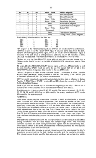 A2 A1 A0 Read / Write Select Register
0 0 0 Read Status Register A
0 0 1 Read Status Register B
0 1 0 Read / Write Digital Output Register
0 1 1 Read / Write Tape Drive Register
1 0 0 Read Main Status Register
1 0 0 Write Data Rate Select Register
1 0 1 Read / Write Data (FIFO)
1 1 0 Reserved
1 1 1 Read Digital Input Register
1 1 1 Write Configuration Control Register
The following pins are used for the data bus :
DB0 - 11 DB4 - 17
DB1 - 13 DB5 - 19
DB2 - 14 DB6 - 20
DB3 - 15 DB7 - 22
RD* on pin 4 is the READ control input and WR* on pin 5 is the WRITE control input.
RDDATA on pin 41 is the READ DATA input. It provides serial data from the disk.
INVERT affects the polarity of this signal. WP on pin 1 is the WRITE PROTECT input. It
indicates if the disk drive is write-protected. DSKCHG in pin 31 indicates a DISK
CHANGE has occurred. This means that the disk is now ready for a read or write.
DRQ on pin 24 is the DMA REQUEST signal, which is sent out to request service from a
DMA controller. DACK* on pin 3 is the DMA ACKNOWLEDGE control input used in DMA
cycles.
TC on pin 25 is the TERMINAL COUNT control signal sent from a DMA controller to end
the disk transfer, DACK* must be active to use this signal. INT on pin 23 is the
INTERRUPT output. It signals a data transfer in the non-DMA mode.
DENSEL on pin 49 is used as the DENSITY SELECT. It indicates if a low (250/300
Kbps) or high (500 Kbps/1 Mbps) data rate is selected. The polarity of the DENSEL pin
is controlled with the INDENT pin, after a hardware reset.
DRV2 on pin 30 indicates if a second drive is installed and its state is reflected in Status
Register A. DRATE0 and DRATE1 on pins 28 and 29 indicate the contents of bits 0 and
1 of the Data Rate Register.
INDX on pin 26 is the INDEX input. It indicates the beginning of the track. TRK0 on pin 2
stands for the TRACK0 control line. It indicates that the head is on track 0.
The chip runs on +5 volts on pins 18, 40, 60, and 68. The ground pins are 9, 12, 16, 21,
36, 50, 54, 59, and 65. AVCC on pin 46 is used for the analog supply and AVCC on pin
45 is used for the analog ground.
Hard Drives
Hard drives usually require a read/write controller, a head actuator/driver, a spindle
motor controller, and a disk interface controller. Data enters and leaves the hard drive
through the disk interface controller. This controller is designed for the drive's interface.
Most early drives used the Seagate ST-506 for drives which were under 40Mb. The
ESDI (Enhanced Small Device Interface) doubled the transfer rate to 10 MB per second
which allowed more data on the hard disk. Both of these use a 34-pin cable for the drive
control signals, similar to a floppy drive, and a 20-pin cable for the parallel data transfers.
The IDE and SCSI interfaces are later standards used in most current hard drives. The
disk interfaces controller also controls the head actuator driver circuit and spindle motor
driver.
The read/write controller works with the head preamplifier and drive circuits to covert the
analog waveforms from the read heads into standard logic levels. The read/write
controller separates the clock and synchronization signals from the actual binary data.
When data is written to the disks, the read/write controller generates the write signals
that are amplified by the write drive circuits.
Built into the hard drive circuitry is a small microprocessor that coordinates the drive's
operations by synchronizing the disk interface controller and the read/write controller.
This microprocessor is also used for disk spinup and spindown, as well as other safety
55
 