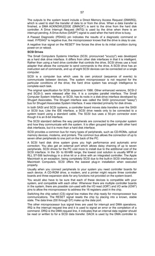 The outputs to the system board include a Direct Memory Access Request (DMARQ),
which is used to start the transfer of data to or from the drive. When a data transfer is
finished, a DMA ACKNOWLEDGE (DMACK*) is sent to the drive from the hard disk
controller. A Drive Interrupt Request (INTQ) is used by the drive when there is an
interrupt pending. A Drive Active (DASP*) signal is used when the hard drive is busy.
A Passed Diagnostic (PDIAG) pin indicates the results of a diagnostic command or
reset. If PDIAG* is negative true, the microprocessor knows that the drive is okay to use.
A negative true signal on the RESET* line forces the drive to its initial condition during
power-on or reboot.
SCSI Drives
The Small Computers Systems Interface (SCSI, pronounced "scuzzy") was developed
as a hard disk drive interface. It differs from other disk interfaces in that it is intelligent.
Rather than using a hard drive controller that controls the drive, SCSI drives use a host
adapter that allows the computer to send commands to the drive. A SCSI drive has an
instruction set of commands, and up of eight SCSI devices can be connected on a single
computer.
SCSI is a computer bus which uses its own protocol (sequence of events) to
communicate between devices. The system microprocessor is not required for the
particular conditions of the drive; the hard drive system has enough intelligence to
complete each task.
The original specification for SCSI appeared in 1986. Other enhanced versions, SCSI-2
and SCSI-3, were released after this. It is a complex parallel interface. The Small
Computer System Interface, or SCSI, has its roots in a disk-drive interface developed by
Shugart Associates. The Shugart interface was called the SASI (pronounced "sassy")
bus for Shugart Associates System Interface. It was intended primarily for disk drives.
In both SASI and SCSI systems, a controller board moves data transfers over the SASI
or SCSI bus. Like the IDE interface, a SCSI drive needs only to be connected to a
system board using a standard cable. The SCSI bus uses a 50-pin connector even
though it is an 8-bit interface.
The SCSI standard defines the way peripherals are connected to the computer system
and how they communicate with the system. It is often grouped together with other hard
disk interfaces, but it is more than a hard disk interface.
SCSI provides a common bus for many types of peripherals, such as CD-ROMs, optical
memory devices, modems, and printers. The common bus allows the connection of up to
seven other peripherals to one port on the back of the PC.
A SCSI hard disk drive system gives you high performance and automatic error
correction. You also get an external port which allows daisy chaining of up to seven
peripherals. SCSI drives for the PC cost more to install due to the additional cost of the
SCSI interface. In the 30- to 60-MB range, the lowest cost solution is usually MFM or
RLL ST-506 technology in a drive kit or a drive with an integrated controller. The Apple
Macintosh is an exception, being completely SCSI due to the built-in SCSI interfaces on
Macintosh Computers. SCSI offers the easiest plug-in installation when executed
properly.
Usually when you connect peripherals to your system you need controller boards for
each device. A CD-ROM drive, a modem, and a printer might require three controller
boards and three expansion slots for any functions not provided on the system board.
You would also have to be sure that each of these devices is compatible with your
system, and compatible with each other. Whenever there are multiple controller boards
in the system, there are possible con-used with the I/O read (IOR*) and I/O write (IOW*)
pins to allow the microprocessor to address the 16 registers used in the chip.
Switching the chip select (CS) signal low makes the chip ready for microprocessor bus
communications. The RESET signal resets the chip by placing into a known, stable
state. The data lines (D0 through D7) make up the data port.
The other microprocessor bus signal lines are used for interrupt and DMA operations.
IRQ is the interrupt request line and it is used to signal an error or the completion of a
command. DRQ is the DMA request line, it indicates that an internal data register should
be read or written to for a SCSI data transfer. DACK is used by the DMA controller to
57
 