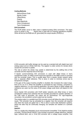 Coding Methods
Natural Binary Code
Bipolar Codes
Offset Binary
Polarity
Sign Magnitude
One's Complement
Two's Complement
D/A Converters
The R-2R ladder circuit is often used in digital-to-analog (D/A) conversion. The basic
circuit is shown in fig. . Notice that is used with an inverting operational amplifier.
When all bits but the MSB are off, (grounded) the output equals (-R/2R)Vref).
A D/A converter with buffer storage can be used as a sample-hold with digital input and
analog output and an infinite hold time. The register is under control of a strobe which
causes the converter to update.
The rate at which the strobe may update is determined by the settling time of the
converter and the response time of the logic.
If bipolar current-switching D/A conversion is used with offset binary or two's
complement codes, an offset current equal and opposite to the MSB current is summed
with the converter output. This is usually taken from a resistor divider network rather
than a separate offset reference. This is done in order to minimize errors due to
temperature changes.
If the gain of the output inverting amplifier is doubled, this increases the output range,
from 0-10 V to 10 V. When the amplifier is connected for sign inversion, conversion is
negative reference. In a non-inverting application, the same values of offset voltage and
resistance are used, but the value of the output voltage scale factor will depend on the
load.
Some bipolar D/A converters with R-2R ladder networks and offset binary or two's
complement coding have switches that are normally grounded for unipolar operation. If
the LSB node is grounded, the output will be symmetrical. For sign-magnitude
conversion, the converter's current output can be inverted.
The analog output in a parallel-input D/A converter circuit will follow the state of the logic
inputs. The converter may be preceded by a register, then the converter will respond
only when the inputs are gated into it. This is done in some data distribution systems,
where the data may be continually changing, but samples are needed on a periodic
basis.
DAC811
This is a single-chip integrated circuit microcomputer-compatible 12-bit digital-to-analog
converter. The Burr-Brown DAC811 chip includes a precision voltage reference, interface
logic, buffered latch, and a 12-bit D/A converter with a voltage output amplifier. Fast
59
 