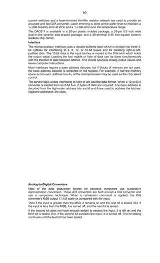 current switches and a laser-trimmed thin-film resistor network are used to provide an
accurate and fast D/A converter. Laser trimming is done at the wafer level to maintain a
1
/4 LSB linearity error at 25°C and a 1
/2 LSB error over the temperature range.
The DAC811 is available in a 28-pin plastic molded package, a 28-pin 0.6 inch wide
dual-in-line ceramic side-brazed package, and a 28-terminal 0.45 inch-square ceramic
leadless chip carrier.
Interface
The microprocessor interface uses a double-buffered latch which is divided into three 4-
bit nybbles for interfacing to 4, 8, 12, or 16-bit buses and for handling right-or-left-
justified data. The 12-bit data in the input latches is moved to the D/A latch which holds
the output value. Loading the last nybble or byte of data can be done simultaneously
with the transfer of data between latches. This avoids spurious analog output values and
saves computer instructions.
Most interfaces require a base address decoder, but if blocks of memory are not used,
the base address decoder is simplified or not needed. For example, if half the memory
space is not used, address line A15 of the microprocessor may be used as the chip select
control.
The control logic allows interfacing to right-or-left justified data format. When a 12-bit D/A
converter is loaded from an 8-bit bus, 2 bytes of data are required. The base address is
decoded from the high-order address bits and A and A are used to address the latches.
Adjacent addresses are used.
Analog-to-Digital Converters
Most of the data acquisition boards for personal computers use successive
approximation conversion. These A/D converters are built around a D/A converter and
use a comparison technique. When a conversion command is applied, the D/A
converter's MSB output (1
/2 full scale) is compared with the input.
Then if the input is greater than the MSB, it remains on and the next bit is tested. But, if
the input is less than the MSB, it is turned off, and the next bit is tested.
If the second bit does not have enough weight to exceed the input, it is left on and the
third bit is tested. But, if the second bit exceeds the input, it is turned off. The bit testing
continues until the last bit has been tested.
60
 