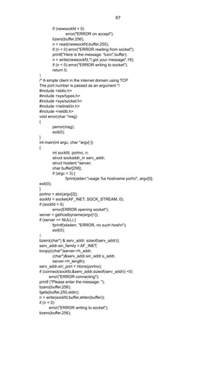 if (newsockfd < 0)
error("ERROR on accept");
bzero(buffer,256);
n = read(newsockfd,buffer,255);
if (n < 0) error("ERROR reading from socket");
printf("Here is the message: %sn",buffer);
n = write(newsockfd,"I got your message",18);
if (n < 0) error("ERROR writing to socket");
return 0;
}
/* A simple client in the internet domain using TCP
The port number is passed as an argument */
#include <stdio.h>
#include <sys/types.h>
#include <sys/socket.h>
#include <netinet/in.h>
#include <netdb.h>
void error(char *msg)
{
perror(msg);
exit(0);
}
int main(int argc, char *argv[ ])
{
int sockfd, portno, n;
struct sockaddr_in serv_addr;
struct hostent *server;
char buffer[256];
if (argc < 3) {
fprint(stderr,"usage %s hostname portn", argv[0];
exit(0);
}
portno = atoi(argv[2]);
sockfd = socket(AF_INET, SOCK_STREAM, 0);
if (sockfd < 0)
error(ERROR opening socket");
server = gethostbyname(argv[1]);
if (server == NULL) {
fprintf(staderr, "ERROR, no such hostn");
exit(0);
}
bzero(char*) & serv_addr, sizeof(serv_addr));
serv_addr.sin_family = AF_INET;
bcopy((char*)server->h_addr,
(char*)&serv_addr.sin_addr.s_addr,
server->h_length);
serv_addr.sin_port = htons(portno);
if (connect(sockfd,&serv_addr,sizeof(serv_addr)) <0)
error("ERROR connecting");
printf ("Please enter the message: ");
bzero(buffer,256);
fgets(buffer,255,stdin);
n = write(sockfd,buffer,strlen(buffer));
if (n < 0)
error("ERROR writing to socket");
bzero(buffer,256);
67
 