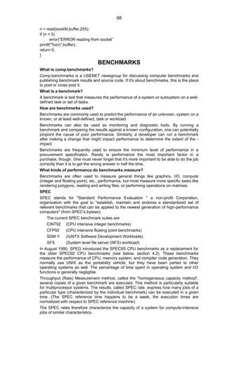 n = read(sockfd,buffer,255);
if (n < 0)
error("ERROR reading from socket”
printf("%sn",buffer);
return 0;
}
BENCHMARKS
What is comp.benchmarks?
Comp.benchmarks is a USENET newsgroup for discussing computer benchmarks and
publishing benchmark results and source code. If it's about benchmarks, this is the place
to post or cross post it.
What is a benchmark?
A benchmark is test that measures the performance of a system or subsystem on a well-
defined task or set of tasks.
How are benchmarks used?
Benchmarks are commonly used to predict the performance of an unknown, system on a
known, or at least well-defined, task or workload.
Benchmarks can also be used as monitoring and diagnostic tools. By running a
benchmark and comparing the results against a known configuration, one can potentially
pinpoint the cause of poor performance. Similarly, a developer can run a benchmark
after making a change that might impact performance to determine the extent of the -
impact.
Benchmarks are frequently used to ensure the minimum level of performance in a
procurement specification. Rarely is performance the most important factor in a
purchase, though. One must never forget that it's more important to be able to do the job
correctly than it is to get the wrong answer in half the time.
What kinds of performance do benchmarks measure?
Benchmarks are often used to measure general things like graphics, I/O, compute
(integer and floating point), etc., performance, but most measure more specific tasks like
rendering polygons, reading and writing files, or performing operations on matrixes.
SPEC
SPEC stands for "Standard Performance Evaluation " a non-profit Corporation,
organization with the goal to "establish, maintain and endorse a standardized set of
relevant benchmarks that can be applied to the newest generation of high-performance
computers" (from SPEC's bylaws).
The current SPEC benchmark suites are
CINT92 (CPU intensive integer benchmarks)
CFP92 (CPU intensive floating point benchmarks)
SDM Y (IUNTX Software Development Workloads)
SFS (System level file server (NFS) workload)
In August 1995, SPEG introduced the SPEC9S CPU benchmarks as a replacement for
the older SPEC92 CPU benchmarks (see below, section 4.2). These benchmarks
measure the performance of CPU, memory system, and compiler code generation. They
normally use UNIX as the portability vehicle, but they have been parted to other
operating systems as well. The percentage of time spent in operating system and I/O
functions is generally negligible.
Throughput (Rate) Measurement method, called the "homogeneous capacity method",
several copies of a given benchmark are executed. This method is particularly suitable
for multiprocessor systems. The results, called SPEC rate, express how many jobs of a
particular type (characterized by the individual benchmark) can be executed in a given
time. (The SPEC reference time happens to be a week, the execution times are
normalized with respect to SPEC reference machine).
The SPEC rates therefore characterize the capacity of a system for compute-intensive
jobs of similar characteristics.
68
 