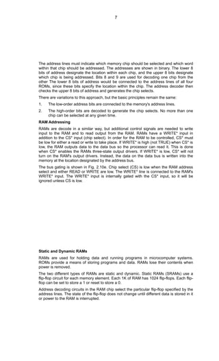 The address lines must indicate which memory chip should be selected and which word
within that chip should be addressed. The addresses are shown in binary. The lower 8
bits of address designate the location within each chip, and the upper 8 bits designate
which chip is being addressed. Bits 8 and 9 are used for decoding one chip from the
other The lower 8 bits of address would be connected to the address lines of all four
ROMs, since these bits specify the location within the chip. The address decoder then
checks the upper 8 bits of address and generates the chip selects.
There are variations to this approach, but the basic principles remain the same:
1. The low-order address bits are connected to the memory's address lines.
2. The high-order bits are decoded to generate the chip selects. No more than one
chip can be selected at any given time.
RAM Addressing
RAMs are decode in a similar way, but additional control signals are needed to write
input to the RAM and to read output from the RAM. RAMs have a WRITE* input in
addition to the CS* input (chip select). In order for the RAM to be controlled, CS* must
be low for either a read or write to take place. If WRITE* is high (not TRUE) when CS* is
Iow, the RAM outputs data to the data bus so the processor can read it. This is done
when CS* enables the RAMs three-state output drivers. If WRITE* is low, CS* will not
turn on the RAM's output drivers. Instead, the data on the data bus is written into the
memory at the location designated by the address bus.
The bus gating is shown in Fig. 2.10e. Chip select (CS) is low when the RAM address
select and either READ or WRITE are low. The WRITE* line is connected to the RAM's
WRITE* input. The WRITE* input is internally gated with the CS* input, so it will be
ignored unless CS is low.
Static and Dynamic RAMs
RAMs are used for holding data and running programs in microcomputer systems.
ROMs provide a means of storing programs and data. RAMs lose their contents when
power is removed.
The two different types of RAMs are static and dynamic. Static RAMs (SRAMs) use a
flip-flop circuit for each memory element. Each 1K of RAM has 1024 flip-flops. Each flip-
flop can be set to store a 1 or reset to store a 0.
Address decoding circuits in the RAM chip select the particular flip-flop specified by the
address lines. The state of the flip-flop does not change until different data is stored in it
or power to the RAM is interrupted.
7
 