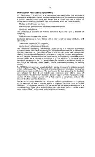 TRANSACTION PROCESSING BENCHMARK
TPC Benchmark TM
W (TPC-W} is a transactional web benchmark. The workload is
performed in a controlled internet commerce environment that simulates the activities of
a business oriented transactional web server. The workload exercises a breadth of
system components associated with such environments, which are characterized by:
Multiple on-line browser sessions
Dynamic-page generation with database access and update
Consistent web objects
The simultaneous execution of multiple transaction types that span a breadth of
complexity.
On-line transaction execution modes
Databases consisting of many tables with a wide variety of sizes, attributes, and
relationships
Transaction integrity (ACTD properties)
Contention on data access and update
The Transaction Processing Performance Council (TPC) is a non-profit corporation
founded to define transaction processing and database benchmarks and to disseminate
objective, verifiable TPC performance data to the industry. While TPC benchmarks
certainly involve the measurement and evaluation of computer functions and operations,
the TPC regards a transaction in the same way as it is commonly understood in the
business world: as a commercial exchange of goods, services, or money.A typical
transaction, as defined by the TPC, would include the updating of a database system for
such things as inventory control (goods), airline reservations(services), or banking
(money).
The TPC-D benchmark is an accepted industry-standard measure for decision support
system performance. The TPC-D consists of a suite of business-oriented ad-hoc queries
and concurrent data modifications. The queries and the data populating the database
were chosen for their broad industry-wide relevance and relative ease of
implementation. This benchmark illustrates decision support systems that examine large
volumes of data, execute queries with a high degree of complexity, and pro-vide
answers to critical business questions.
The TPC-D benchmark evaluates the performance of various decision support systems
by the execution of sets of queries against a standard database under controlled
conditions. TPC-D queries measure both the server and the storage performance of a
complete solution. Since this is an industry-standard benchmark, vendors can be ranked
based on their TPC-D performance and rice/performance results.
70
 