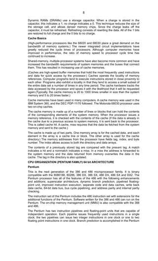 Dynamic RAMs (DRAMs) use a storage capacitor. When a charge is stored in the
capacitor, this indicates a 1; no charge indicates a 0. This technique reduces the size of
the storage cell, and allows denser memory chips. Since the charge leaks off the
capacitor, it must be refreshed. Refreshing consists of rewriting the data. All of the 1 bits
are restored to full charge and the 0 bits to no charge.
Cache Basics
(High-performance processors like the 68020 and 68030 place a great demand on the
bandwidth of memory systems.) The newer integrated circuit implementations have
greatly reduced the cycle times of processors. Although computer memories have
improved in performance, the ratio of memory speed to processor cycle time has
continued to increase.
Shared-memory, multiple-processor systems have also become more common and have
increased the bandwidth requirements of system memories and the buses that connect
them. This has resulted in increasing use of cache memories.
(Caches are high-speed buffer memories that hold the most frequently used instructions
and data for quick access by the processor.) Caches operate the locality of memory
references. Computer programs tend to execute instructions stored in close proximity to
each other. Programs also exhibit a locality in that they tend to access a small subset of
the entire data set a number of times in any time period. The cache hardware tracks the
data accessed by the processor and saves it with the likelihood that it will lie requested
again.(Typically, the cache memory is 20 to 1000 times smaller in size than the system
memory and 5 to 20 times faster.)
Cache memories have been used in many computers. A cache memory was used in the
IBM System 360, and the DEC PDP-11/70 followed. The Motorola 68030 processor uses
two on-chip caches.
The cache memory is made up of a number of lines or blocks that can hold the contents
of the corresponding elements of the system memory. When the processor issues a
memory reference, it is checked with the contents of the cache (If the data is already in
the cache due to a previous access to system memory, it is sent back to the processor.
This is called cache hit. A cache, miss requires that the data be fetched from the system
memory and sent to the cache.)
The cache is made up of two parts. One memory array is for the cached data, and each
element in the array is a cache line or block. The other array is used for the cache
directory.) The memory addresses from the processor have fields tag, index, and byte
number. The index allows access to both the directory and data arrays.
The contents of a previously stored tag are compared with the present tag. A match
indicates a hit and a nonmatch indicates a miss. In a miss the address is forwarded to
the system memory and the data returned from memory overwrites the data in the
cache. The tag in the directory is also updated.
CPU ORGANIZATION (PENTIUM FAMILY) 64 bit ARCHITECTURE
Pentium
This is the next generation of the 386 and 486 microprocessor family. It is binary
compatible with the 8086188, 80286, 386 DX, 386 SX, 486 DX, 486 SX and DX2. The
Pentium processor has all of the features of the 486 with the following enhancements
and additions; superscalar architecture, dynamic branch prediction, pipelined floating-
point unit, improved instruction execution, separate code and data caches, write back
data cache, 64-bit data bus, bus cycle pipelining, and address parity and internal parity
checking.
The instruction set of the Pentium includes the 486 instruction set with extensions for the
additional functions of the Pentium. Software written for the 386 and 486 can run on the
Pentium. The on-chip memory management unit (MMU) is also compatible with the 388
and 486.
The Pentium has two instruction pipelines and floating-point units that are capable of
independent operation. Each pipeline issues frequently used instructions in a single
clock; the two pipelines can issue two integer instructions in one clock or one to two
floating point instructions in one clock. Branch prediction is accomplished in the Pentium
8
 