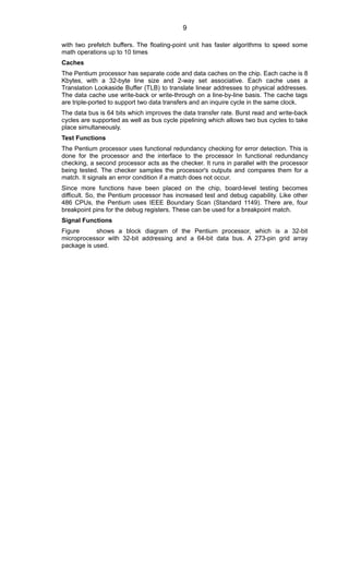 with two prefetch buffers. The floating-point unit has faster algorithms to speed some
math operations up to 10 times
Caches
The Pentium processor has separate code and data caches on the chip. Each cache is 8
Kbytes, with a 32-byte line size and 2-way set associative. Each cache uses a
Translation Lookaside Buffer (TLB) to translate linear addresses to physical addresses.
The data cache use write-back or write-through on a line-by-line basis. The cache tags
are triple-ported to support two data transfers and an inquire cycle in the same clock.
The data bus is 64 bits which improves the data transfer rate. Burst read and write-back
cycles are supported as well as bus cycle pipelining which allows two bus cycles to take
place simultaneously.
Test Functions
The Pentium processor uses functional redundancy checking for error detection. This is
done for the processor and the interface to the processor In functional redundancy
checking, a second processor acts as the checker. It runs in parallel with the processor
being tested. The checker samples the processor's outputs and compares them for a
match. It signals an error condition if a match does not occur.
Since more functions have been placed on the chip, board-level testing becomes
difficult. So, the Pentium processor has increased test and debug capability. Like other
486 CPUs, the Pentium uses IEEE Boundary Scan (Standard 1149). There are, four
breakpoint pins for the debug registers. These can be used for a breakpoint match.
Signal Functions
Figure shows a block diagram of the Pentium processor, which is a 32-bit
microprocessor with 32-bit addressing and a 64-bit data bus. A 273-pin grid array
package is used.
9
 