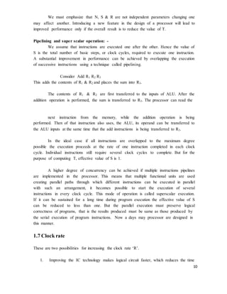 10
We must emphasize that N, S & R are not independent parameters changing one
may affect another. Introducing a new feature in the design of a processor will lead to
improved performance only if the overall result is to reduce the value of T.
Pipelining and super scalar operation: -
We assume that instructions are executed one after the other. Hence the value of
S is the total number of basic steps, or clock cycles, required to execute one instruction.
A substantial improvement in performance can be achieved by overlapping the execution
of successive instructions using a technique called pipelining.
Consider Add R1 R2 R3
This adds the contents of R1 & R2 and places the sum into R3.
The contents of R1 & R2 are first transferred to the inputs of ALU. After the
addition operation is performed, the sum is transferred to R3. The processor can read the
next instruction from the memory, while the addition operation is being
performed. Then of that instruction also uses, the ALU, its operand can be transferred to
the ALU inputs at the same time that the add instructions is being transferred to R3.
In the ideal case if all instructions are overlapped to the maximum degree
possible the execution proceeds at the rate of one instruction completed in each clock
cycle. Individual instructions still require several clock cycles to complete. But for the
purpose of computing T, effective value of S is 1.
A higher degree of concurrency can be achieved if multiple instructions pipelines
are implemented in the processor. This means that multiple functional units are used
creating parallel paths through which different instructions can be executed in parallel
with such an arrangement, it becomes possible to start the execution of several
instructions in every clock cycle. This mode of operation is called superscalar execution.
If it can be sustained for a long time during program execution the effective value of S
can be reduced to less than one. But the parallel execution must preserve logical
correctness of programs, that is the results produced must be same as those produced by
the serial execution of program instructions. Now a days may processor are designed in
this manner.
1.7 Clock rate
These are two possibilities for increasing the clock rate ‘R’.
1. Improving the IC technology makes logical circuit faster, which reduces the time
 