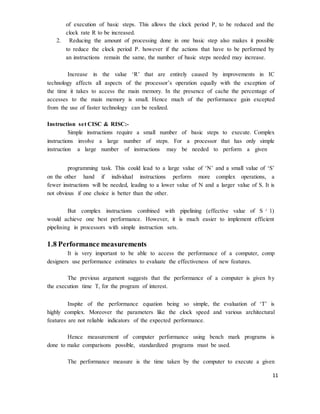 11
of execution of basic steps. This allows the clock period P, to be reduced and the
clock rate R to be increased.
2. Reducing the amount of processing done in one basic step also makes it possible
to reduce the clock period P. however if the actions that have to be performed by
an instructions remain the same, the number of basic steps needed may increase.
Increase in the value ‘R’ that are entirely caused by improvements in IC
technology affects all aspects of the processor’s operation equally with the exception of
the time it takes to access the main memory. In the presence of cache the percentage of
accesses to the main memory is small. Hence much of the performance gain excepted
from the use of faster technology can be realized.
Instruction set CISC & RISC:-
Simple instructions require a small number of basic steps to execute. Complex
instructions involve a large number of steps. For a processor that has only simple
instruction a large number of instructions may be needed to perform a given
programming task. This could lead to a large value of ‘N’ and a small value of ‘S’
on the other hand if individual instructions perform more complex operations, a
fewer instructions will be needed, leading to a lower value of N and a larger value of S. It is
not obvious if one choice is better than the other.
But complex instructions combined with pipelining (effective value of S ¿
1)
would achieve one best performance. However, it is much easier to implement efficient
pipelining in processors with simple instruction sets.
1.8 Performance measurements
It is very important to be able to access the performance of a computer, comp
designers use performance estimates to evaluate the effectiveness of new features.
The previous argument suggests that the performance of a computer is given by
the execution time T, for the program of interest.
Inspite of the performance equation being so simple, the evaluation of ‘T’ is
highly complex. Moreover the parameters like the clock speed and various architectural
features are not reliable indicators of the expected performance.
Hence measurement of computer performance using bench mark programs is
done to make comparisons possible, standardized programs must be used.
The performance measure is the time taken by the computer to execute a given
 
