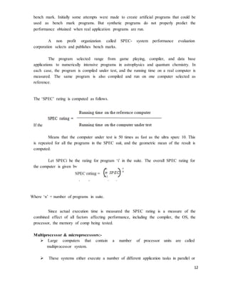 12
bench mark. Initially some attempts were made to create artificial programs that could be
used as bench mark programs. But synthetic programs do not properly predict the
performance obtained when real application programs are run.
A non profit organization called SPEC- system performance evaluation
corporation selects and publishes bench marks.
The program selected range from game playing, compiler, and data base
applications to numerically intensive programs in astrophysics and quantum chemistry. In
each case, the program is compiled under test, and the running time on a real computer is
measured. The same program is also compiled and run on one computer selected as
reference.
The ‘SPEC’ rating is computed as follows.
If the SPEC rating = 50
Means that the computer under test is 50 times as fast as the ultra sparc 10. This
is repeated for all the programs in the SPEC suit, and the geometric mean of the result is
computed.
Let SPECi be the rating for program ‘i’ in the suite. The overall SPEC rating for
the computer is given by
Where ‘n’ = number of programs in suite.
Since actual execution time is measured the SPEC rating is a measure of the
combined effect of all factors affecting performance, including the compiler, the OS, the
processor, the memory of comp being tested.
Multiprocessor & microprocessors:-
 Large computers that contain a number of processor units are called
multiprocessor system.
 These systems either execute a number of different application tasks in parallel or
 