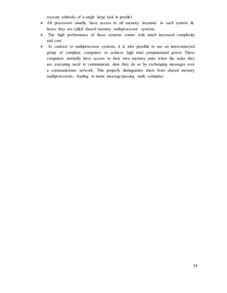 13
execute subtasks of a single large task in parallel.
 All processors usually have access to all memory locations in such system &
hence they are called shared memory multiprocessor systems.
 The high performance of these systems comes with much increased complexity
and cost.
 In contrast to multiprocessor systems, it is also possible to use an interconnected
group of complete computers to achieve high total computational power. These
computers normally have access to their own memory units when the tasks they
are executing need to communicate data they do so by exchanging messages over
a communication network. This properly distinguishes them from shared memory
multiprocessors, leading to name message-passing multi computer.
 