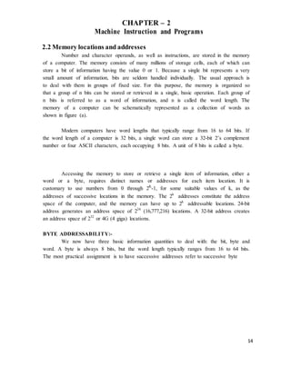 14
CHAPTER – 2
Machine Instruction and Programs
2.2 Memory locations and addresses
Number and character operands, as well as instructions, are stored in the memory
of a computer. The memory consists of many millions of storage cells, each of which can
store a bit of information having the value 0 or 1. Because a single bit represents a very
small amount of information, bits are seldom handled individually. The usual approach is
to deal with them in groups of fixed size. For this purpose, the memory is organized so
that a group of n bits can be stored or retrieved in a single, basic operation. Each group of
n bits is referred to as a word of information, and n is called the word length. The
memory of a computer can be schematically represented as a collection of words as
shown in figure (a).
Modern computers have word lengths that typically range from 16 to 64 bits. If
the word length of a computer is 32 bits, a single word can store a 32-bit 2’s complement
number or four ASCII characters, each occupying 8 bits. A unit of 8 bits is called a byte.
Accessing the memory to store or retrieve a single item of information, either a
word or a byte, requires distinct names or addresses for each item location. It is
customary to use numbers from 0 through 2K
-1, for some suitable values of k, as the
addresses of successive locations in the memory. The 2k
addresses constitute the address
space of the computer, and the memory can have up to 2k
addressable locations. 24-bit
address generates an address space of 224
(16,777,216) locations. A 32-bit address creates
an address space of 232
or 4G (4 giga) locations.
BYTE ADDRESSABILITY:-
We now have three basic information quantities to deal with: the bit, byte and
word. A byte is always 8 bits, but the word length typically ranges from 16 to 64 bits.
The most practical assignment is to have successive addresses refer to successive byte
 