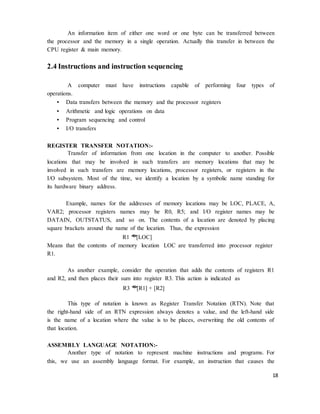 18
An information item of either one word or one byte can be transferred between
the processor and the memory in a single operation. Actually this transfer in between the
CPU register & main memory.
2.4 Instructions and instruction sequencing
A computer must have instructions capable of performing four types of
operations.
• Data transfers between the memory and the processor registers
• Arithmetic and logic operations on data
• Program sequencing and control
• I/O transfers
REGISTER TRANSFER NOTATION:-
Transfer of information from one location in the computer to another. Possible
locations that may be involved in such transfers are memory locations that may be
involved in such transfers are memory locations, processor registers, or registers in the
I/O subsystem. Most of the time, we identify a location by a symbolic name standing for
its hardware binary address.
Example, names for the addresses of memory locations may be LOC, PLACE, A,
VAR2; processor registers names may be R0, R5; and I/O register names may be
DATAIN, OUTSTATUS, and so on. The contents of a location are denoted by placing
square brackets around the name of the location. Thus, the expression
R1 �
[LOC]
Means that the contents of memory location LOC are transferred into processor register
R1.
As another example, consider the operation that adds the contents of registers R1
and R2, and then places their sum into register R3. This action is indicated as
R3 �
[R1] + [R2]
This type of notation is known as Register Transfer Notation (RTN). Note that
the right-hand side of an RTN expression always denotes a value, and the left-hand side
is the name of a location where the value is to be places, overwriting the old contents of
that location.
ASSEMBLY LANGUAGE NOTATION:-
Another type of notation to represent machine instructions and programs. For
this, we use an assembly language format. For example, an instruction that causes the
 