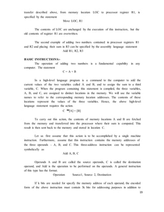19
transfer described above, from memory location LOC to processor register R1, is
specified by the statement
Move LOC, R1
The contents of LOC are unchanged by the execution of this instruction, but the
old contents of register R1 are overwritten.
The second example of adding two numbers contained in processor registers R1
and R2 and placing their sum in R3 can be specified by the assembly language statement
Add R1, R2, R3
BASIC INSTRUCTIONS:-
The operation of adding two numbers is a fundamental capability in any
computer. The statement
C = A + B
In a high-level language program is a command to the computer to add the
current values of the two variables called A and B, and to assign the sum to a third
variable, C. When the program containing this statement is compiled, the three variables,
A, B, and C, are assigned to distinct locations in the memory. We will use the variable
names to refer to the corresponding memory location addresses. The contents of these
locations represent the values of the three variables. Hence, the above high-level
language statement requires the action.
C �
[A] + [B]
To carry out this action, the contents of memory locations A and B are fetched
from the memory and transferred into the processor where their sum is computed. This
result is then sent back to the memory and stored in location C.
Let us first assume that this action is to be accomplished by a single machine
instruction. Furthermore, assume that this instruction contains the memory addresses of
the three operands – A, B, and C. This three-address instruction can be represented
symbolically as
Add A, B, C
Operands A and B are called the source operands, C is called the destination
operand, and Add is the operation to be performed on the operands. A general instruction
of this type has the format.
Operation Source1, Source 2, Destination
If k bits are needed for specify the memory address of each operand, the encoded
form of the above instruction must contain 3k bits for addressing purposes in addition to
 