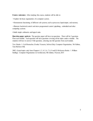 2
Course outcomes: After studying this course, students will be able to:
• Explain the basic organization of a computer system.
• Demonstrate functioning of different sub systems,such as processor,Input/output, and memory.
• Illustrate hardwired control and micro programmed control. pipelining, embedded and other
computing systems.
• Build simple arithmetic and logical units.
Question paper pattern: The question paper will have ten questions. There will be 2 questions
from each module. Each question will have questions covering all the topics under a module. The
students will have to answer 5 full questions, selecting one full question from each module.
Text Books: 1. Carl Hamacher,Zvonko Vranesic, Safwat Zaky: Computer Organization, 5th Edition,
Tata McGraw Hill,
2002. (Listed topics only from Chapters 1, 2, 4, 5, 6, 7, 8, 9 and12) Reference Books: 1. William
Stallings: Computer Organization & Architecture,9th Edition, Pearson,2015
 