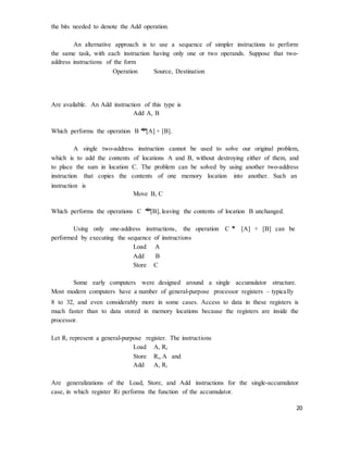 20
the bits needed to denote the Add operation.
An alternative approach is to use a sequence of simpler instructions to perform
the same task, with each instruction having only one or two operands. Suppose that two-
address instructions of the form
Operation Source, Destination
Are available. An Add instruction of this type is
Add A, B
Which performs the operation B �
[A] + [B].
A single two-address instruction cannot be used to solve our original problem,
which is to add the contents of locations A and B, without destroying either of them, and
to place the sum in location C. The problem can be solved by using another two-address
instruction that copies the contents of one memory location into another. Such an
instruction is
Move B, C
Which performs the operations C �
[B], leaving the contents of location B unchanged.
Using only one-address instructions, the operation C �
[A] + [B] can be
performed by executing the sequence of instructions
Load A
Add B
Store C
Some early computers were designed around a single accumulator structure.
Most modern computers have a number of general-purpose processor registers – typically
8 to 32, and even considerably more in some cases. Access to data in these registers is
much faster than to data stored in memory locations because the registers are inside the
processor.
Let Ri represent a general-purpose register. The instructions
Load A, Ri
Store Ri, A and
Add A, Ri
Are generalizations of the Load, Store, and Add instructions for the single-accumulator
case, in which register Ri performs the function of the accumulator.
 