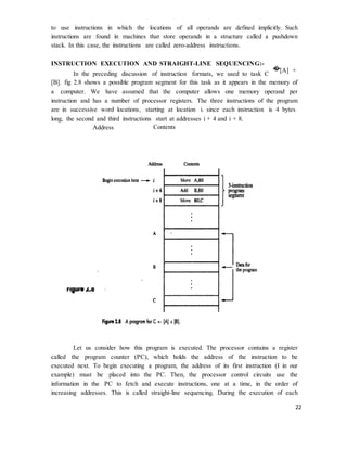 22
to use instructions in which the locations of all operands are defined implicitly. Such
instructions are found in machines that store operands in a structure called a pushdown
stack. In this case, the instructions are called zero-address instructions.
INSTRUCTION EXECUTION AND STRAIGHT-LINE SEQUENCING:-
In the preceding discussion of instruction formats, we used to task C
�[A] +
[B]. fig 2.8 shows a possible program segment for this task as it appears in the memory of
a computer. We have assumed that the computer allows one memory operand per
instruction and has a number of processor registers. The three instructions of the program
are in successive word locations, starting at location i. since each instruction is 4 bytes
long, the second and third instructions start at addresses i + 4 and i + 8.
Address Contents
Let us consider how this program is executed. The processor contains a register
called the program counter (PC), which holds the address of the instruction to be
executed next. To begin executing a program, the address of its first instruction (I in our
example) must be placed into the PC. Then, the processor control circuits use the
information in the PC to fetch and execute instructions, one at a time, in the order of
increasing addresses. This is called straight-line sequencing. During the execution of each
 