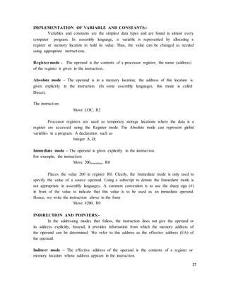 27
IMPLEMENTATION OF VARIABLE AND CONSTANTS:-
Variables and constants are the simplest data types and are found in almost every
computer program. In assembly language, a variable is represented by allocating a
register or memory location to hold its value. Thus, the value can be changed as needed
using appropriate instructions.
Register mode - The operand is the contents of a processor register; the name (address)
of the register is given in the instruction.
Absolute mode – The operand is in a memory location; the address of this location is
given explicitly in the instruction. (In some assembly languages, this mode is called
Direct).
The instruction
Move LOC, R2
Processor registers are used as temporary storage locations where the data is a
register are accessed using the Register mode. The Absolute mode can represent global
variables in a program. A declaration such as
Integer A, B;
Immediate mode – The operand is given explicitly in the instruction.
For example, the instruction
Move 200immediate, R0
Places the value 200 in register R0. Clearly, the Immediate mode is only used to
specify the value of a source operand. Using a subscript to denote the Immediate mode is
not appropriate in assembly languages. A common convention is to use the sharp sign (#)
in front of the value to indicate that this value is to be used as an immediate operand.
Hence, we write the instruction above in the form
Move #200, R0
INDIRECTION AND POINTERS:-
In the addressing modes that follow, the instruction does not give the operand or
its address explicitly, Instead, it provides information from which the memory address of
the operand can be determined. We refer to this address as the effective address (EA) of
the operand.
Indirect mode – The effective address of the operand is the contents of a register or
memory location whose address appears in the instruction.
 