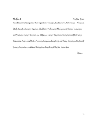 3
Module -1 Teaching Hours
Basic Structure of Computers: Basic Operational Concepts, Bus Structures, Performance – Processor
Clock, Basic Performance Equation, Clock Rate, Performance Measurement. Machine Instructions
and Programs: Memory Location and Addresses,Memory Operations, Instructions and Instruction
Sequencing, Addressing Modes, Assembly Language, Basic Input and Output Operations, Stacks and
Queues,Subroutines, Additional Instructions, Encoding of Machine Instructions
10Hours
 