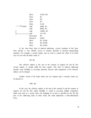 31
Move
Clear
#LIST, R0
R1
Clear R2
Clear R3
Move N, R4
LOOP Add
Add
4(R0), R1
8(R0), R2
Add
Add
12(R0), R3
#16, R0
Decrement
Branch>0
R4
LOOP
Move
Move
R1, SUM1
R2, SUM2
Move R3, SUM3
In the most basic form of indexed addressing several variations of this basic
form provide a very efficient access to memory operands in practical programming
situations. For example, a second register may be used to contain the offset X, in which
case we can write the Index mode as
(Ri, Rj)
The effective address is the sum of the contents of registers Ri and Rj. The
second register is usually called the base register. This form of indexed addressing
provides more flexibility in accessing operands, because both components of the effective
address can be changed.
Another version of the Index mode uses two registers plus a constant, which can
be denoted as
X(Ri, Rj)
In this case, the effective address is the sum of the constant X and the contents of
registers Ri and Rj. This added flexibility is useful in accessing multiple components
inside each item in a record, where the beginning of an item is specified by the (Ri, Rj)
part of the addressing mode. In other words, this mode implements a three-dimensional
array.
 